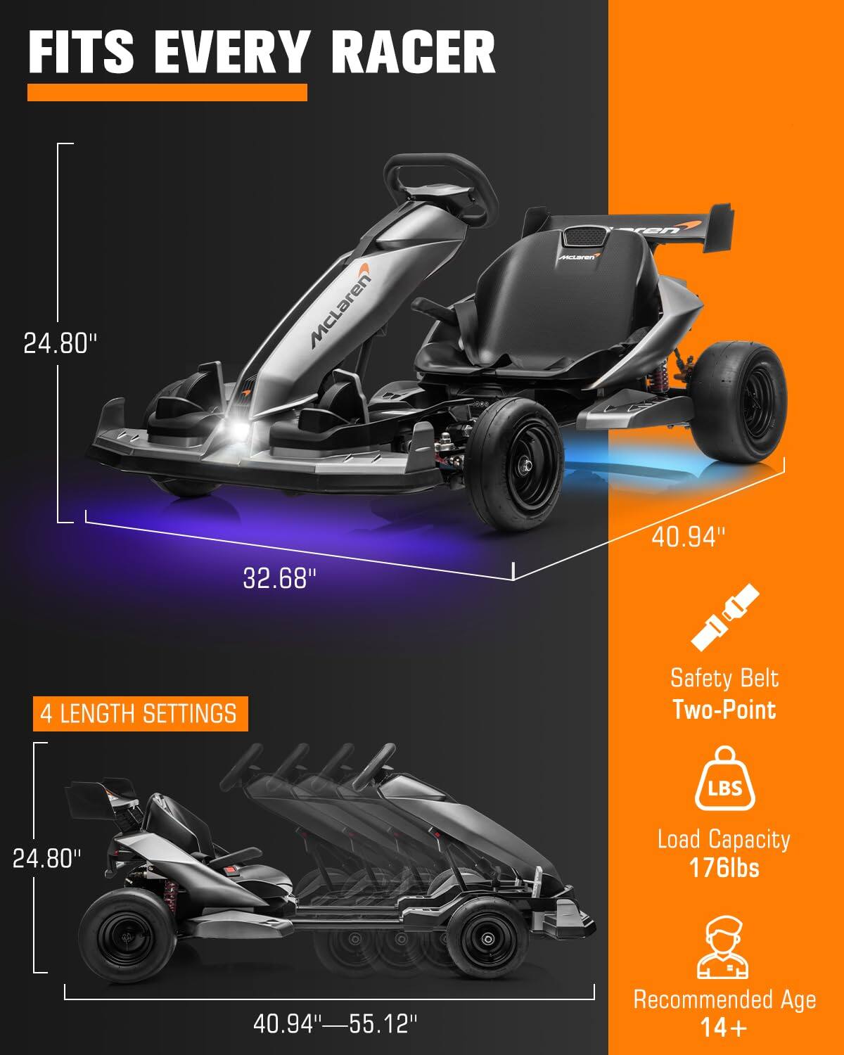 FITS EVERY RACER

24.80"
32.68"
40.94"

4 LENGTH SETTINGS

Safety Belt Two-Point

Load Capacity 176lbs

40.94"-55.12"

Recommended Age 14+