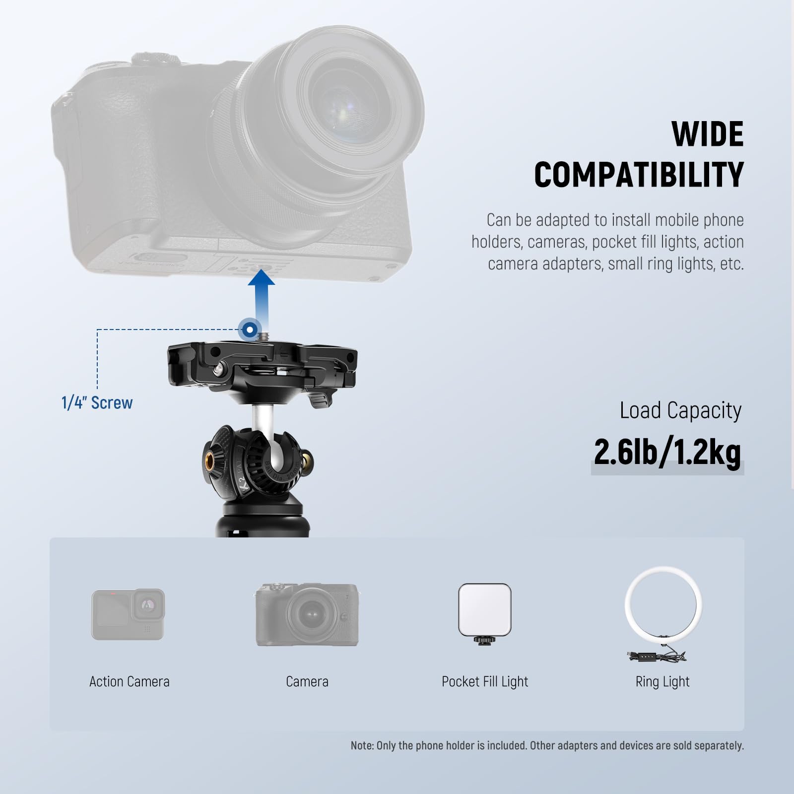 **WIDE COMPATIBILITY**  
Can be adapted to install mobile phone holders, cameras, pocket fill lights, action camera adapters, small ring lights, etc.

**1/4" Screw**  
**Load Capacity** 2.6lb/1.2kg

- Action Camera
- Camera
- Pocket Fill Light
- Ring Light

*Note: Only the phone holder is included. Other adapters and devices are sold separately.*