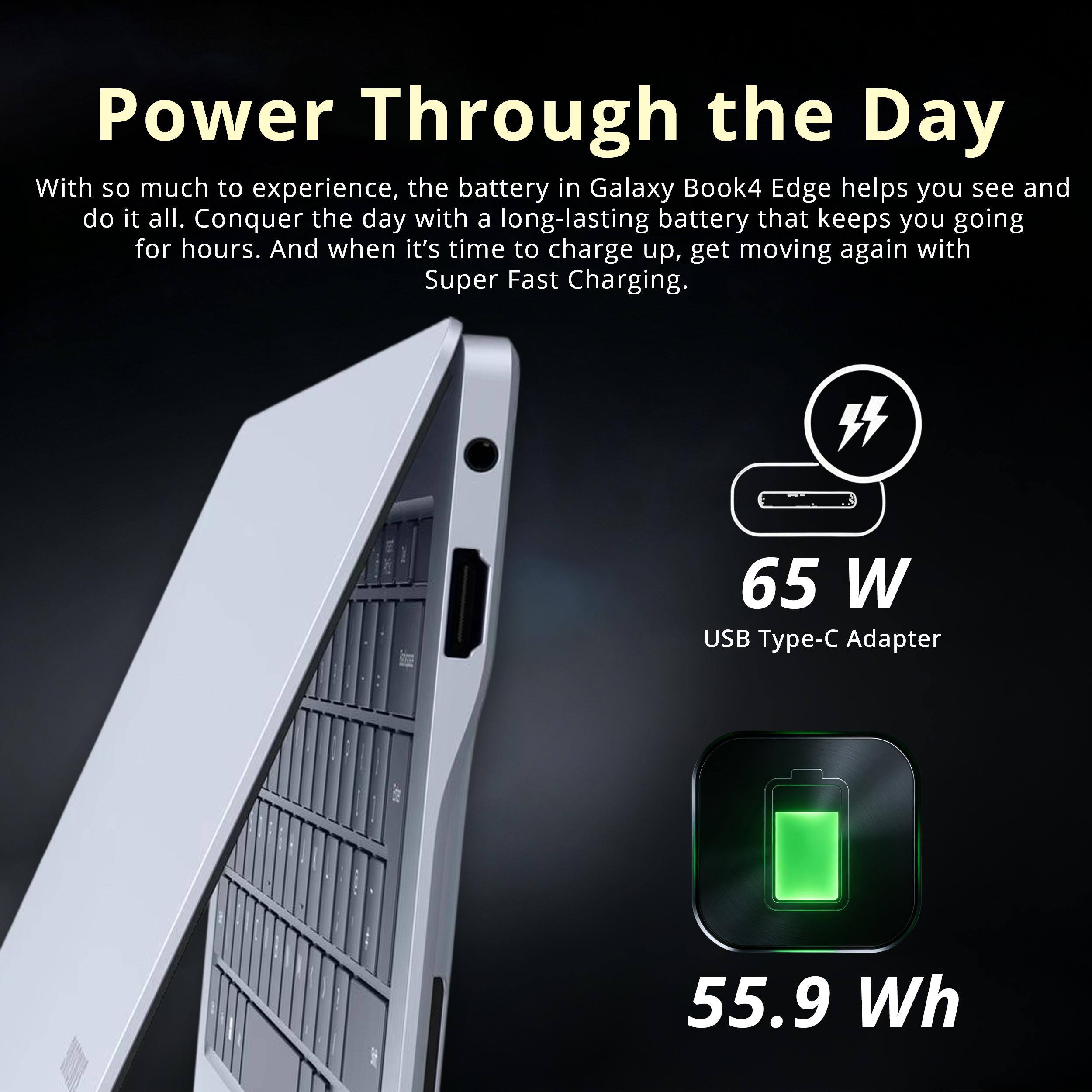 Power Through the Day

With so much to experience, the battery in Galaxy Book4 Edge helps you see and do it all. Conquer the day with a long-lasting battery that keeps you going for hours. And when it's time to charge up, get moving again with Super Fast Charging.

65 W USB Type-C Adapter
55.9 Wh