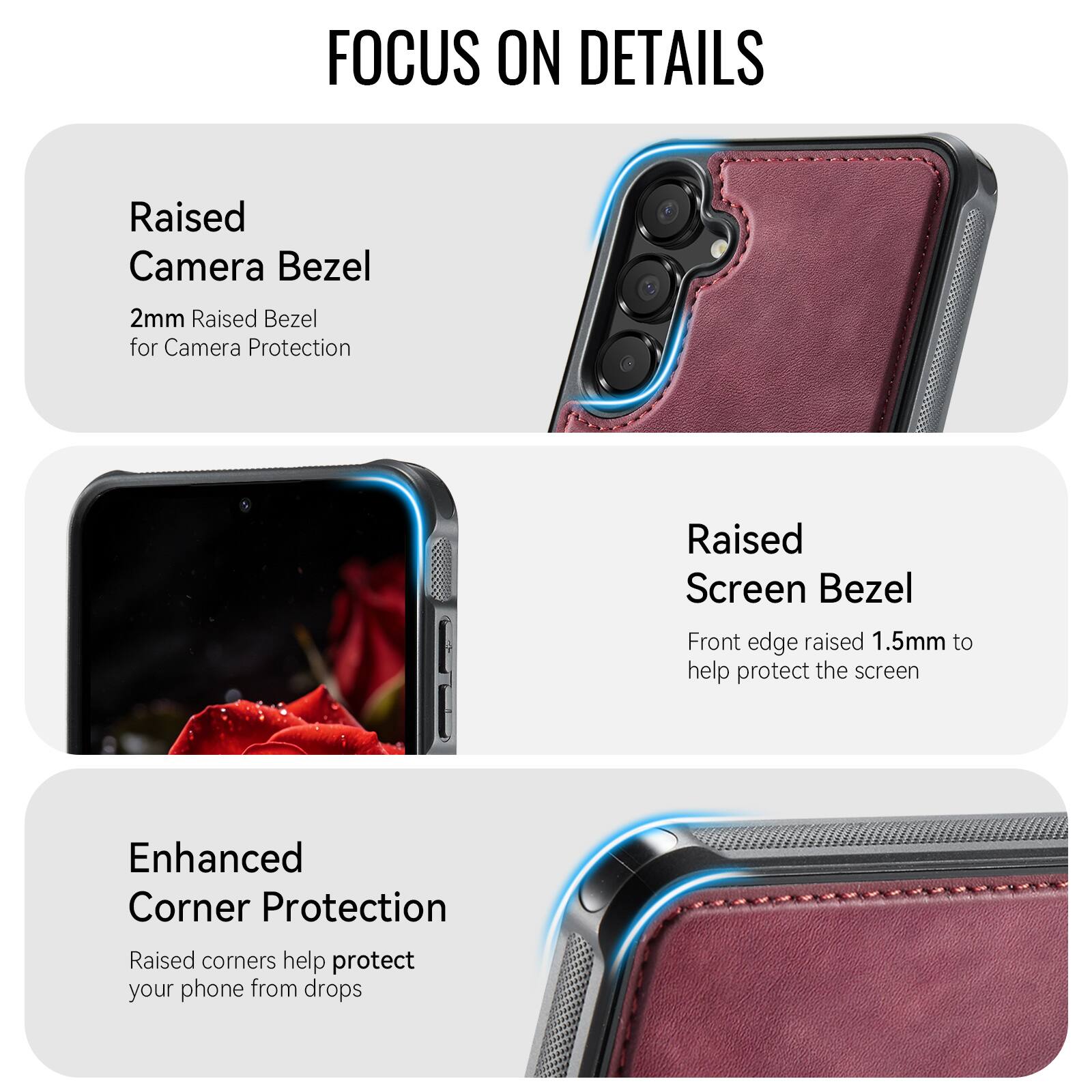 FOCUS ON DETAILS

Raised Camera Bezel
2mm Raised Bezel for Camera Protection

Raised Screen Bezel
Front edge raised 1.5mm to help protect the screen

Enhanced Corner Protection
Raised corners help protect your phone from drops