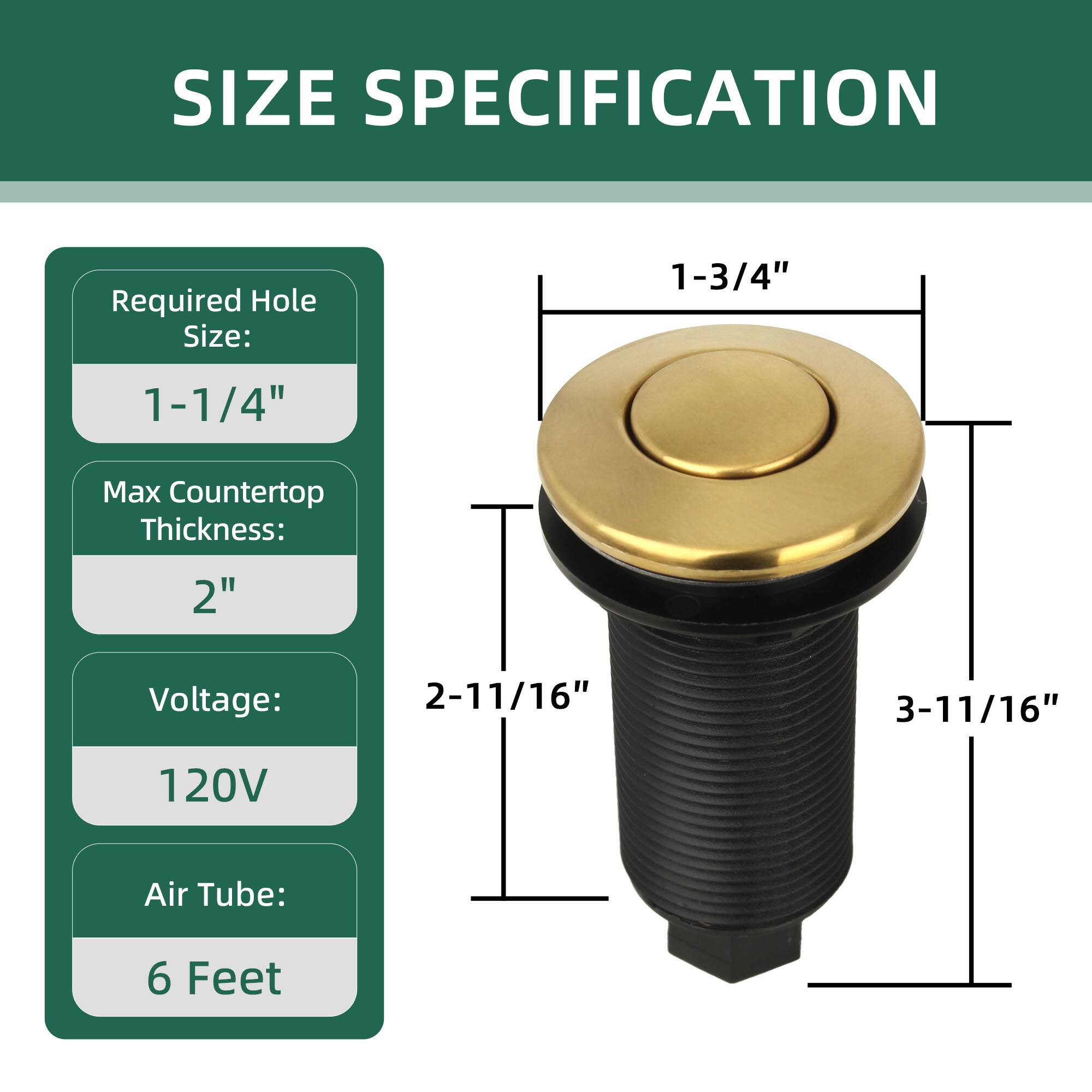 SIZE SPECIFICATION

Required Hole Size: 1-1/4"

Max Countertop Thickness: 2"

Voltage: 120V

Air Tube: 6 Feet

Dimensions:
- 1-3/4" (diameter of the top)
- 2-11/16" (height from top to bottom)
- 3-11/16" (overall height)