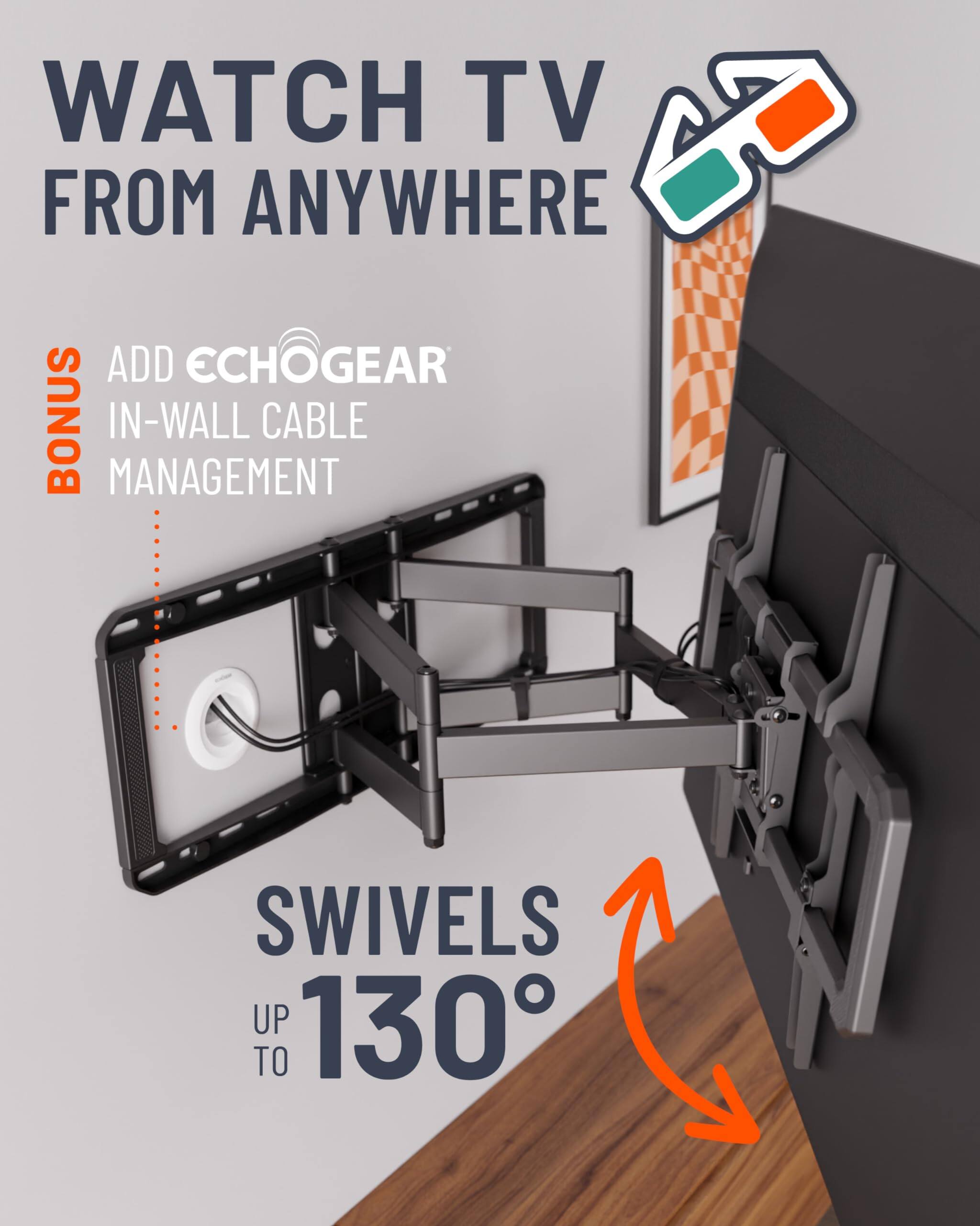 WATCH TV FROM ANYWHERE
ADD ECHOGEAR BONUS IN-WALL CABLE MANAGEMENT
SWIVELS UP TO 130°