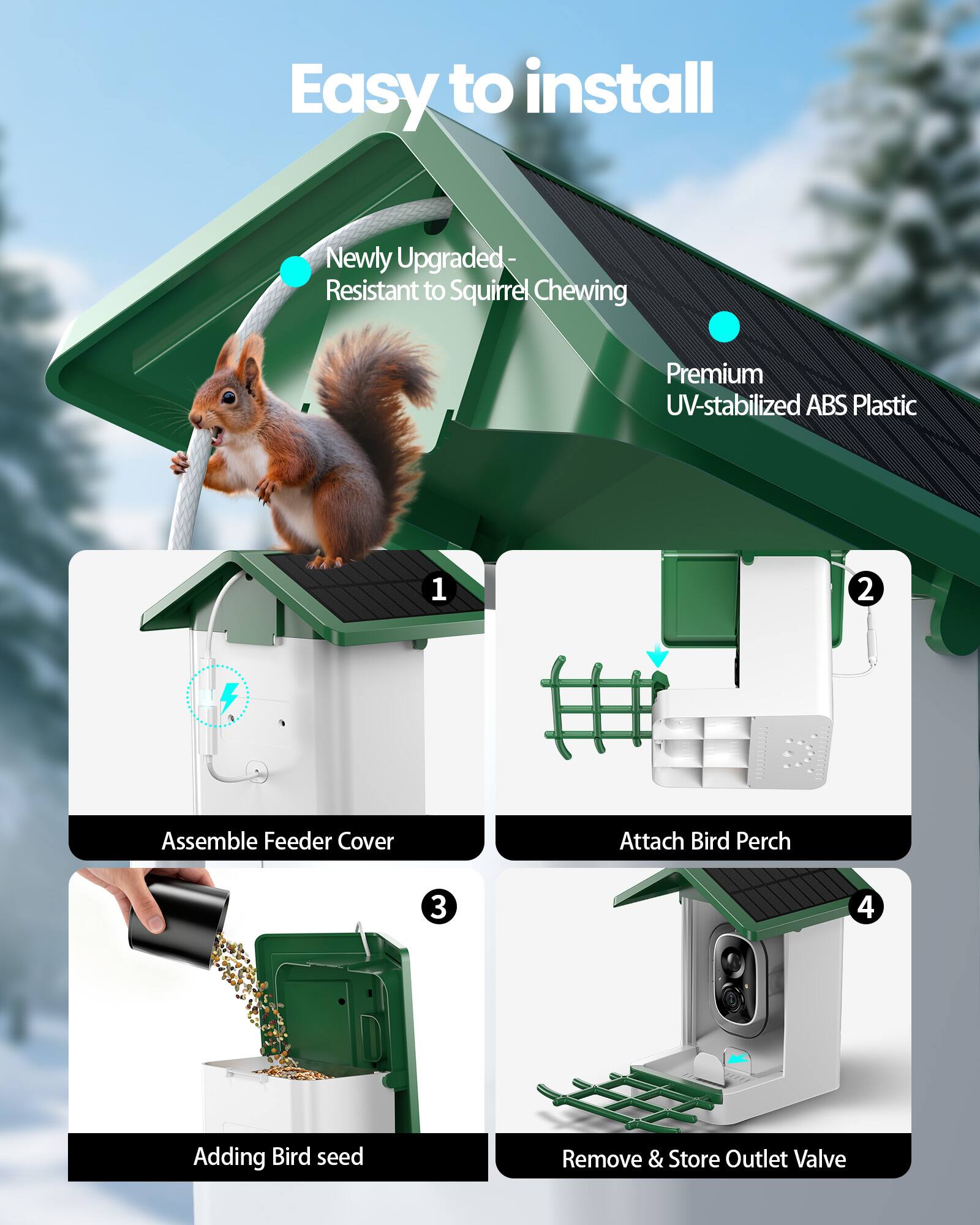 Easy to install

Newly Upgraded - Resistant to Squirrel Chewing

Premium UV-stabilized ABS Plastic

1. Assemble Feeder Cover
2. Attach Bird Perch
3. Adding Bird seed
4. Remove & Store Outlet Valve