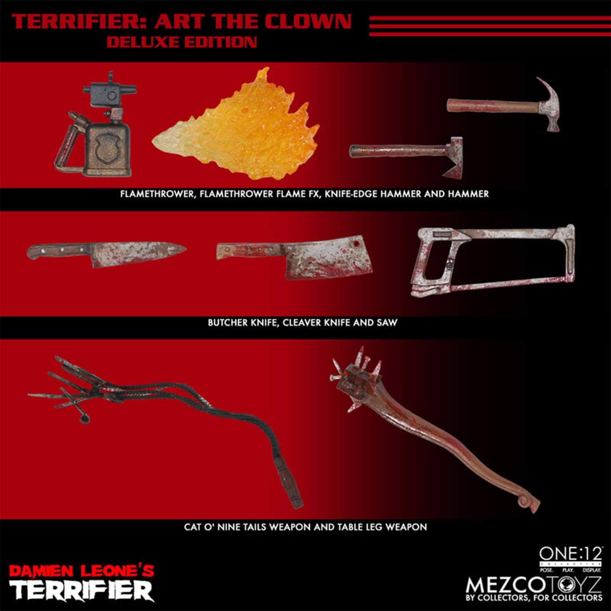 TERRIFIER: ART THE CLOWN DELUXE EDITION

FLAMETHROWER, FLAMETHROWER FLAME FX, KNIFE-EDGE HAMMER AND HAMMER

BUTCHER KNIFE, CLEAVER KNIFE AND SAW

CAT O' NINE TAILS WEAPON AND TABLE LEG WEAPON

DAMIEN LEONE'S TERRIFIER

ONE:12

MEZCOTOYZ

BY COLLECTORS, FOR COLLECTORS