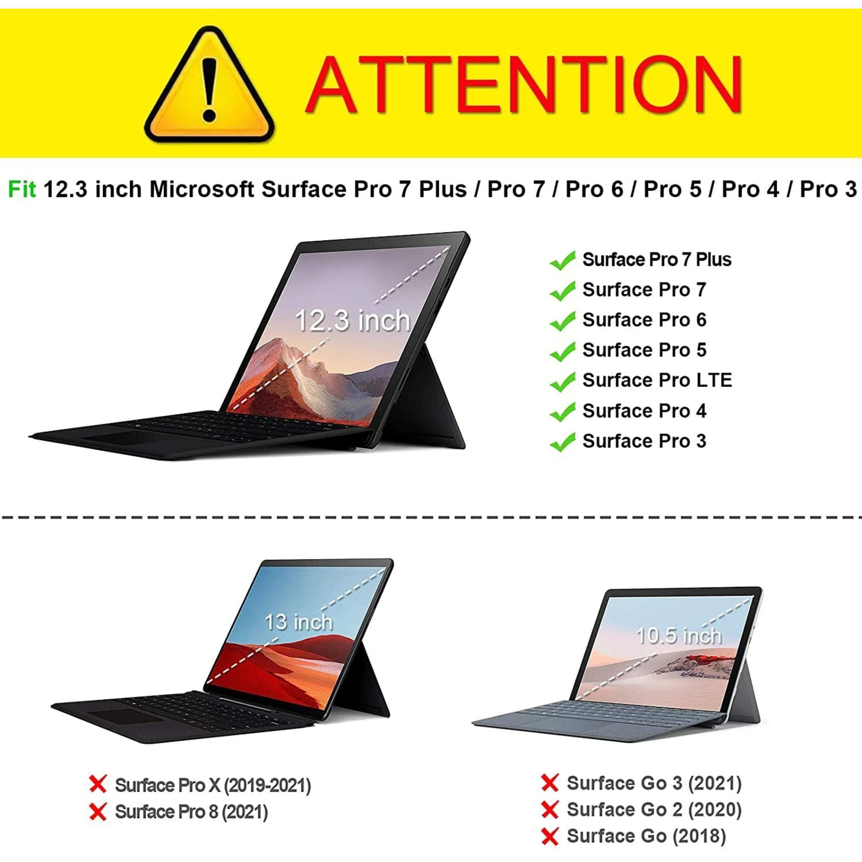 ! ATTENTION

Fit 12.3 inch Microsoft Surface Pro 7 Plus / Pro 7 / Pro 6 / Pro 5 / Pro 4 / Pro 3

12.3 inch Surface Pro 7 Plus
12.3 inch Surface Pro 7
12.3 inch Surface Pro 6
12.3 inch Surface Pro 5
12.3 inch Surface Pro LTE
12.3 inch Surface Pro 4
12.3 inch Surface Pro 3

13 inch Surface Pro X (2019-2021)
13 inch Surface Pro 8 (2021)
10.5 inch Surface Go 3 (2021)
10.5 inch Surface Go 2 (2020)
10.5 inch Surface Go (2018)