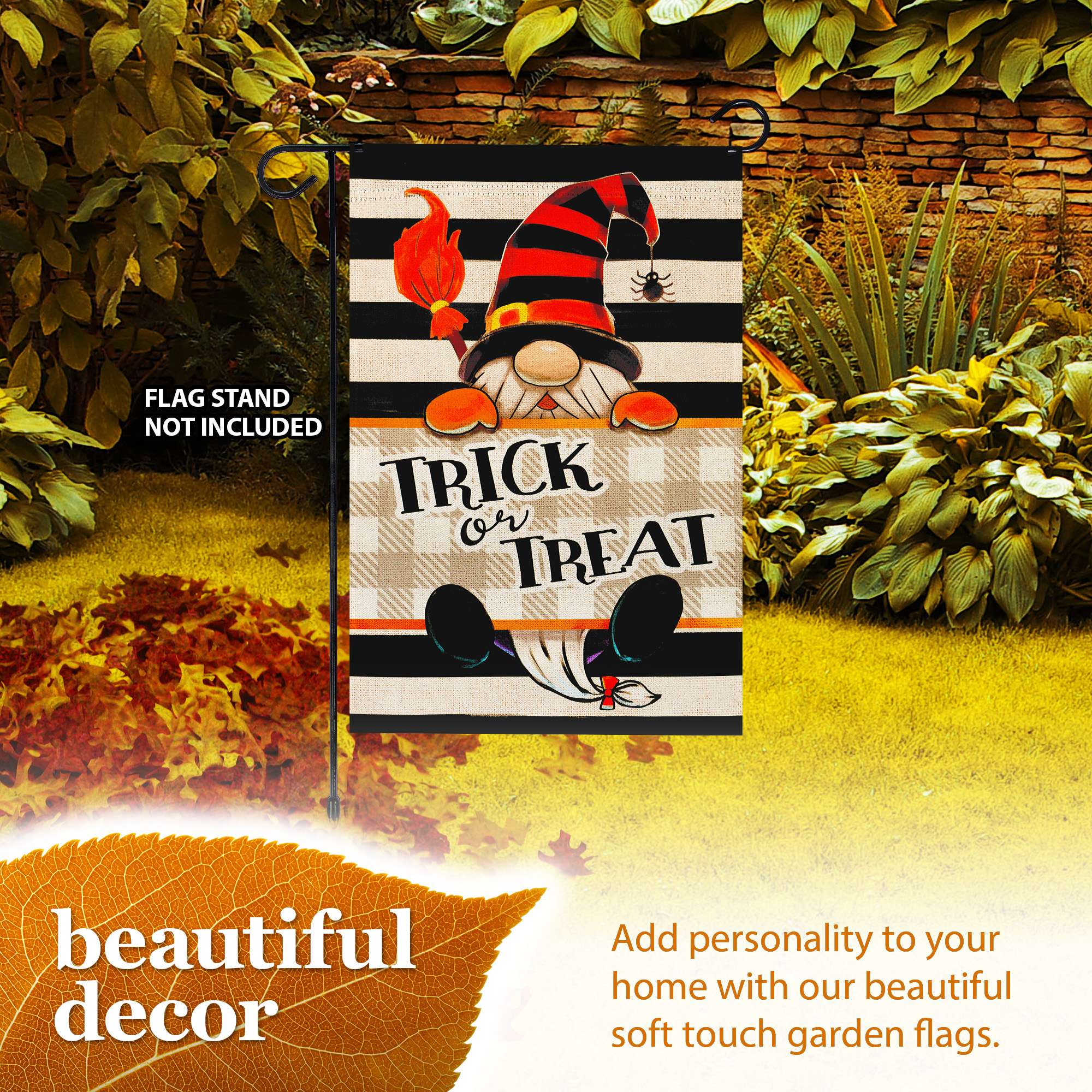 FLAG STAND NOT INCLUDED  
TRICK or TREAT  

beautiful decor  

Add personality to your home with our beautiful soft touch garden flags.