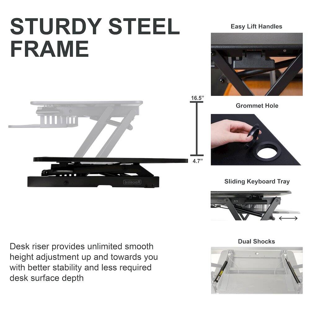 STURDY STEEL FRAME

Easy Lift Handles

Grommet Hole

Sliding Keyboard Tray

Dual Shocks

Desk riser provides unlimited smooth height adjustment up and towards you with better stability and less required desk surface depth