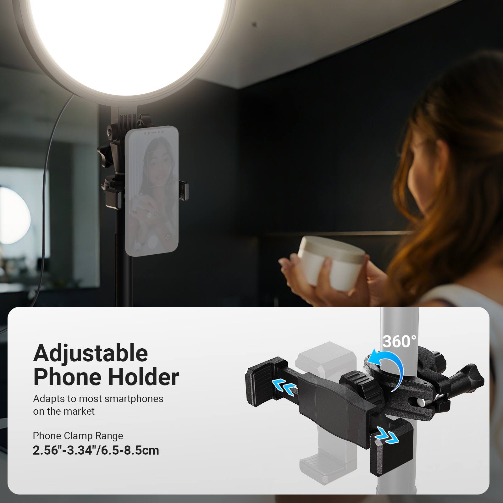 Adjustable Phone Holder  
Adapts to most smartphones on the market  

Phone Clamp Range  
2.56"-3.34"/6.5-8.5cm  

360°