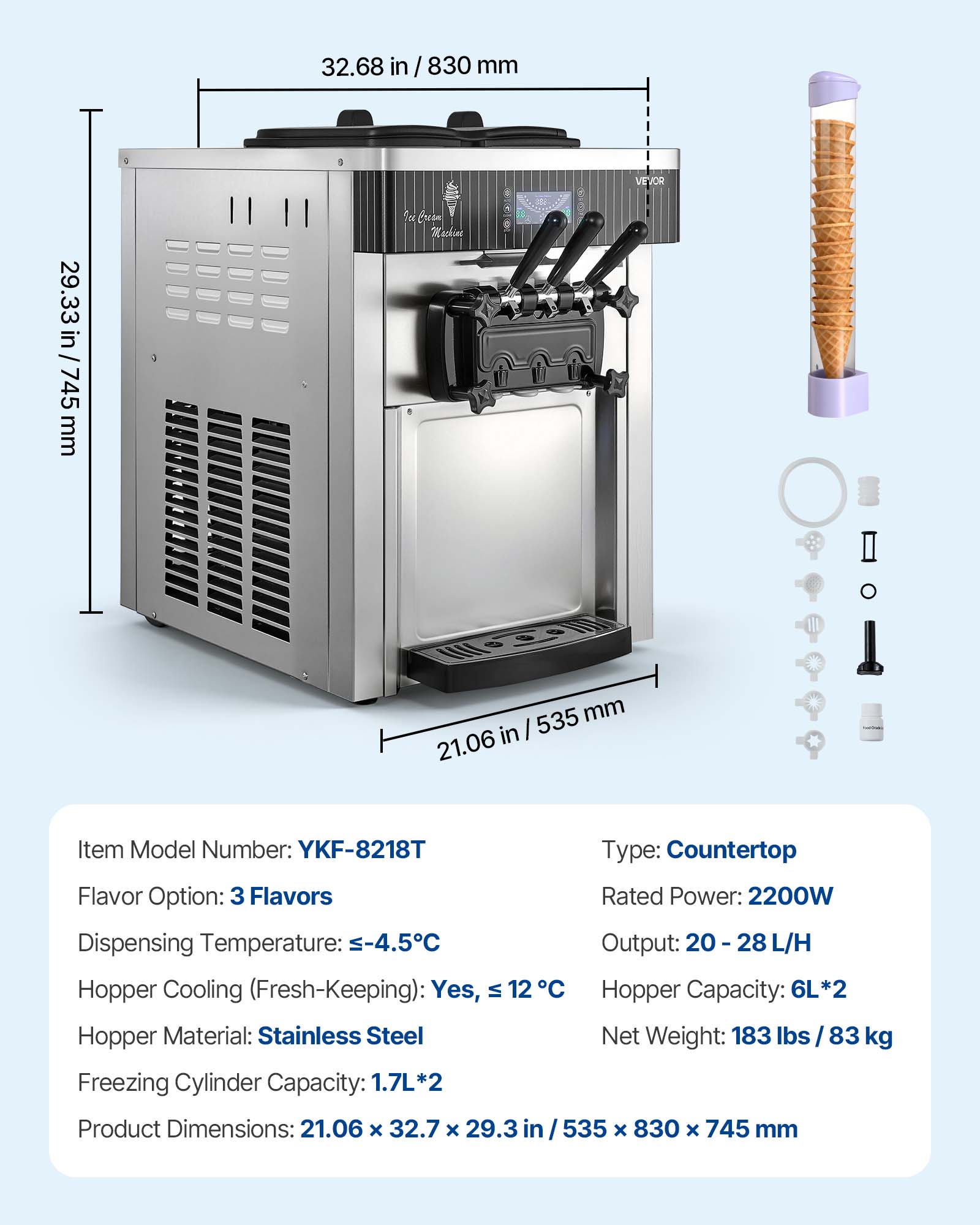 32.68 in / 830 mm  
29.33 in / 745 mm  
535 mm / 21.06 in  

Item Model Number: YKF-8218T  
Type: Countertop  
Flavor Option: 3 Flavors  
Rated Power: 2200W  
Dispensing Temperature: -4.5°C  
Output: 20-28 L/H  
Hopper Cooling (Fresh-Keeping): Yes, ≤12°C  
Hopper Capacity: 6L*2  
Hopper Material: Stainless Steel  
Freezing Cylinder Capacity: 1.7L*2  
Net Weight: 183 lbs / 83 kg  
Product Dimensions: 21.06 x 32.7 x 29.3 in / 535 x 830 x 745 mm