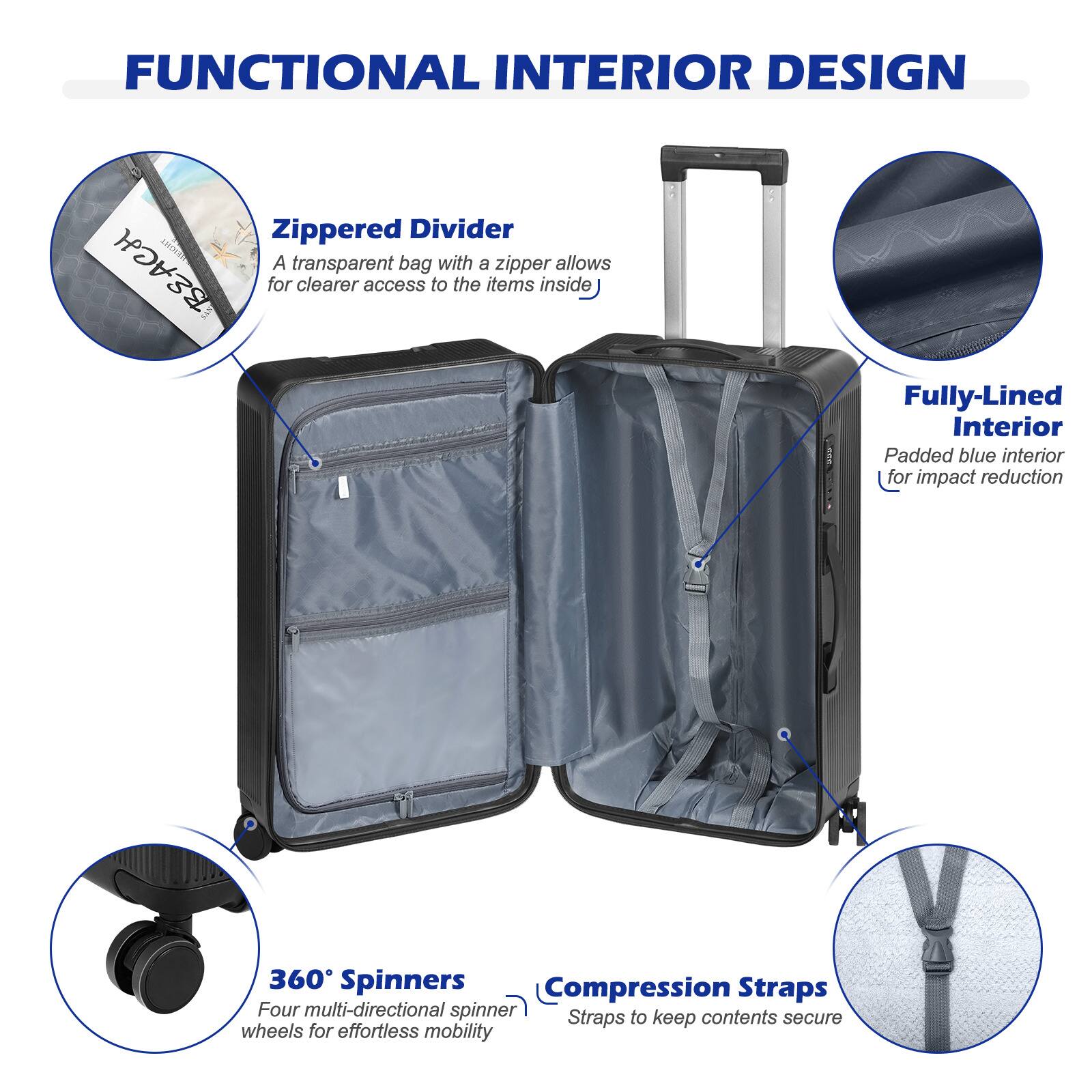 FUNCTIONAL INTERIOR DESIGN

- Zippered Divider
  - A transparent bag with a zipper allows for clearer access to the items inside

- Fully-Lined Interior
  - Padded blue interior for impact reduction

- 360° Spinners
  - Four multi-directional spinner wheels for effortless mobility

- Compression Straps
  - Straps to keep contents secure