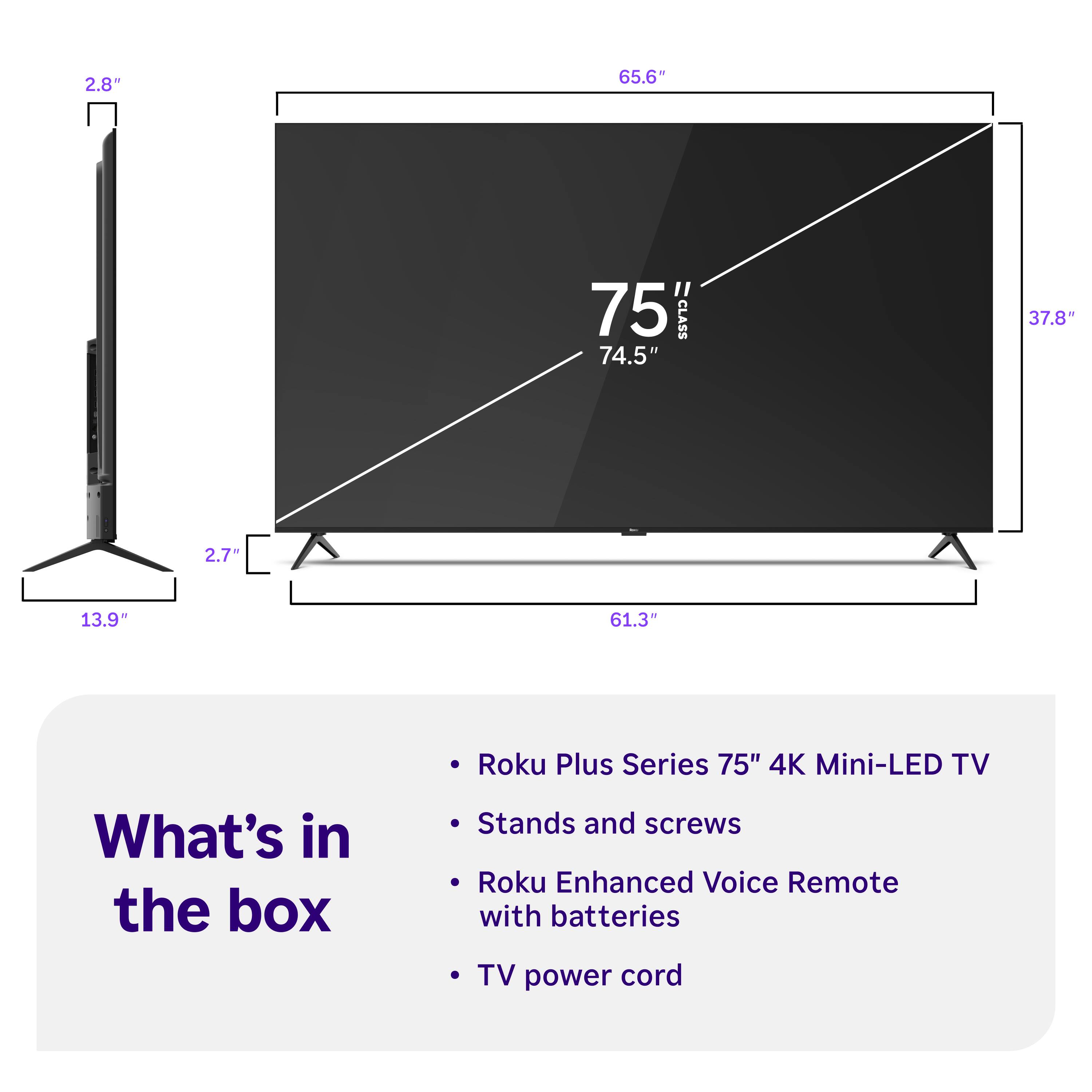 2.8"  
65.6"  
75 CLASS 74.5"  
37.8"  
2.7"  
13.9"  
61.3"  

Roku Plus Series 75" 4K Mini-LED TV  
What's in the box  
Stands and screws  
Roku Enhanced Voice Remote with batteries  
TV power cord
