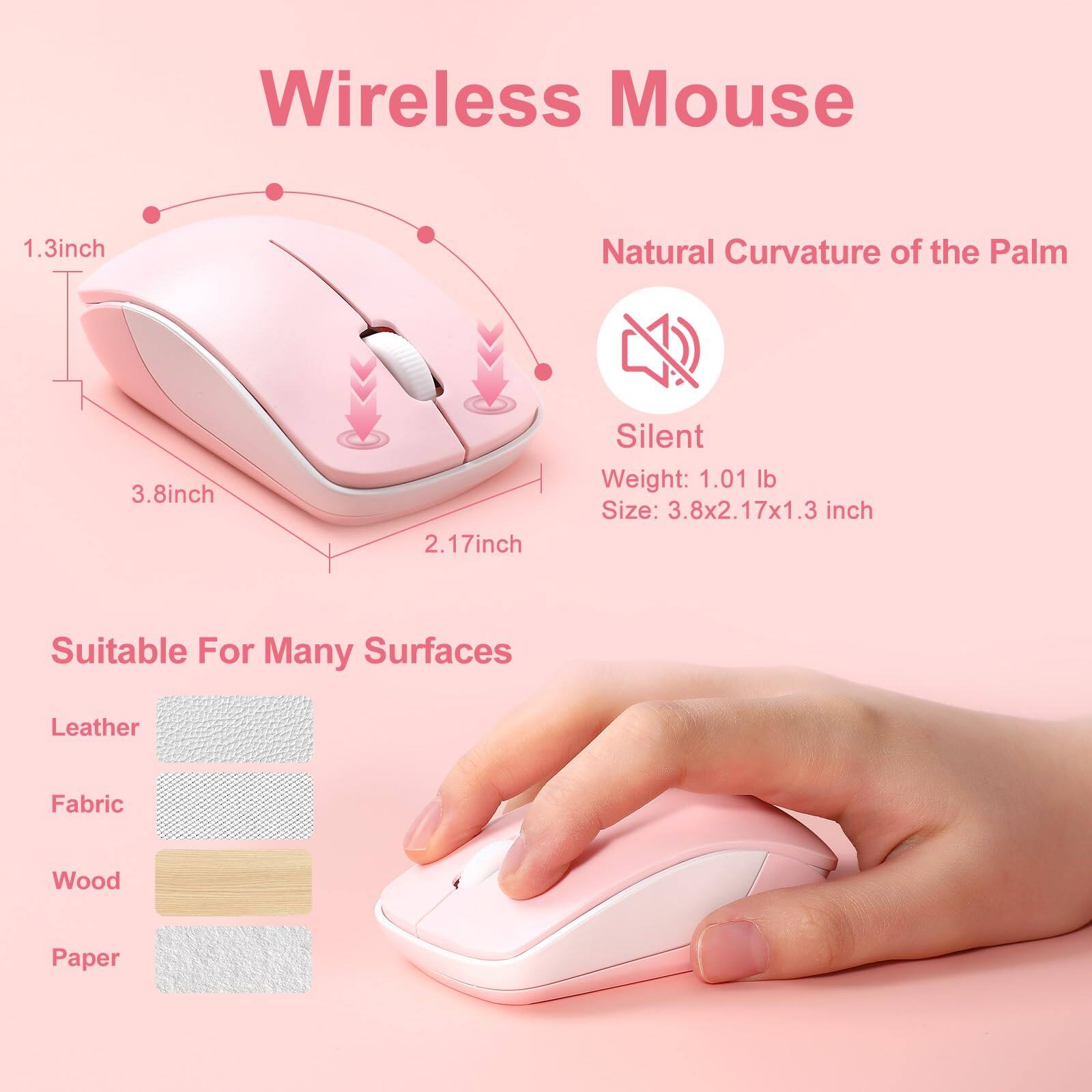 Wireless Mouse

- Natural Curvature of the Palm
- Silent
- Weight: 1.01 lb
- Size: 3.8x2.17x1.3 inch

Suitable For Many Surfaces
- Leather
- Fabric
- Wood
- Paper

Dimensions:
- 1.3 inch
- 3.8 inch
- 2.17 inch