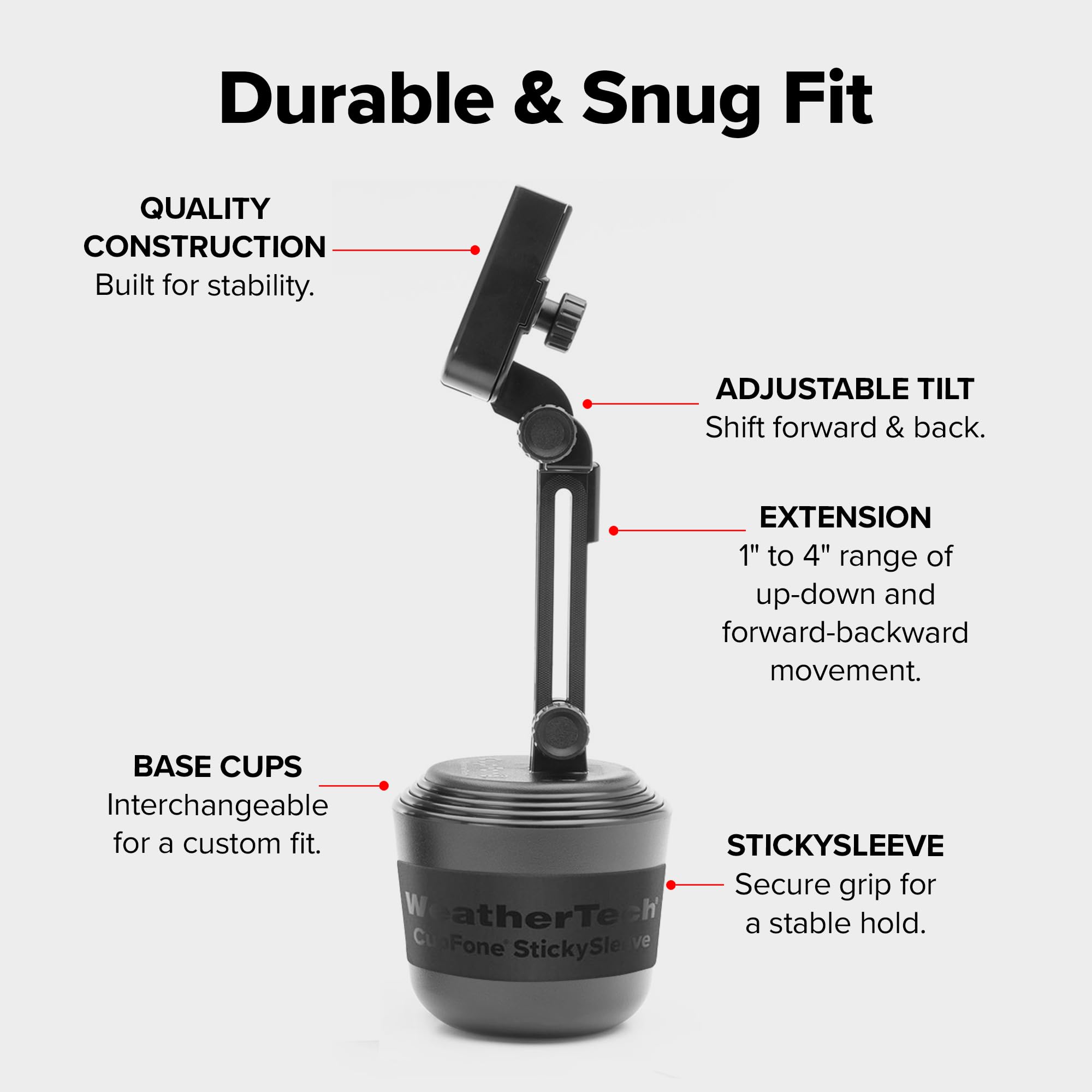 Durable & Snug Fit

QUALITY CONSTRUCTION
Built for stability.

ADJUSTABLE TILT
Shift forward & back.

EXTENSION
1" to 4" range of up-down and forward-backward movement.

BASE CUPS
Interchangeable for a custom fit.

STICKYSLEEVE
Secure grip for a stable hold.
