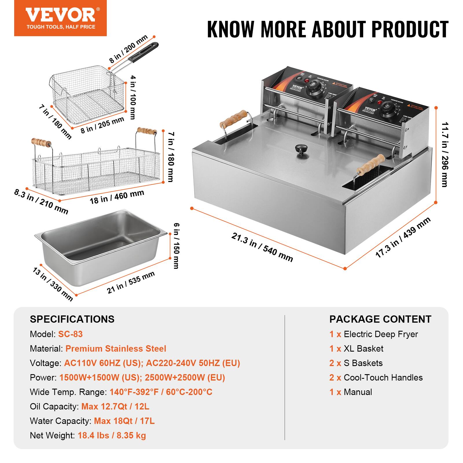 VEVOR TOUGH TOOLS, HALF PRICE

KNOW MORE ABOUT PRODUCT

4 in / 100 mm
7 in / 180 mm
8 in / 205 mm
8.3 in / 210 mm
18 in / 460 mm
13 in / 330 mm
21 in / 535 mm
11.7 in / 296 mm
21.3 in / 540 mm
17.3 in / 439 mm

SPECIFICATIONS
Model: SC-83
Material: Premium Stainless Steel
Voltage: AC110V 60HZ (US); AC220-240V 50HZ (EU)
Power: 1500W+1500W (US); 2500W+2500W (EU)
Wide Temp. Range: 140°F-392°F / 60°C-200°C
Oil Capacity: Max 12.7Qt / 12L
Water Capacity: Max 18Qt / 17L
Net