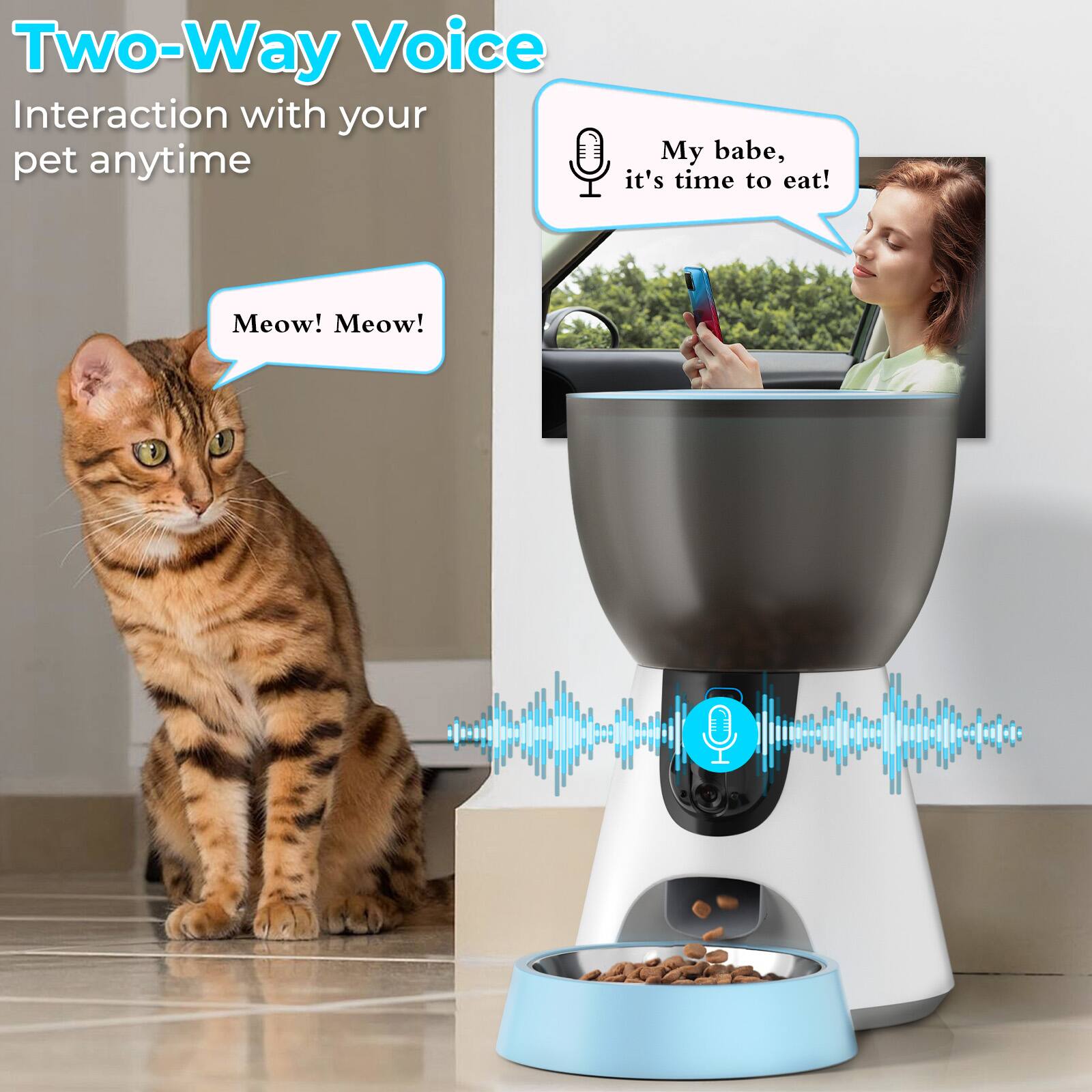 Two-Way Voice
Interaction with your pet anytime
My babe, it's time to eat!
Meow! Meow!