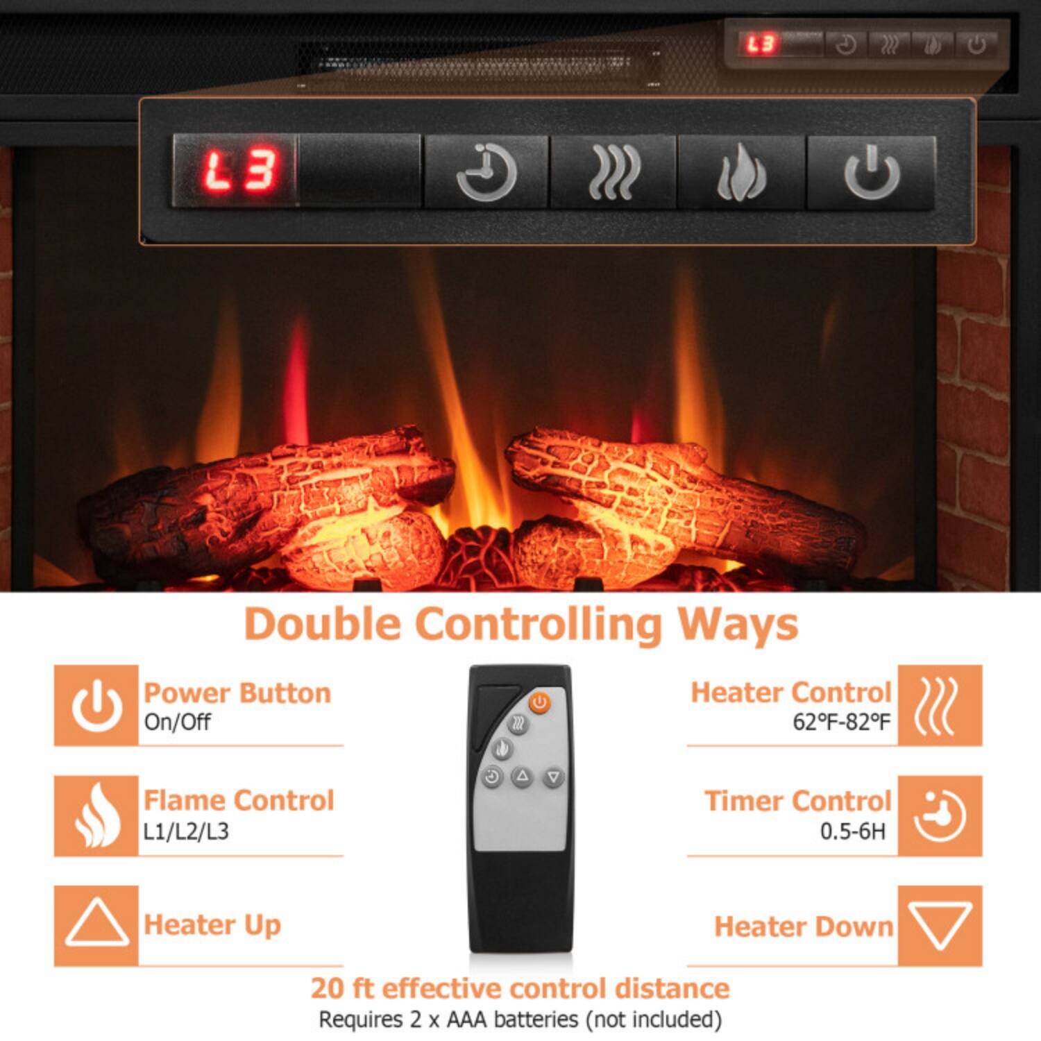 LB L3 Double Controlling Ways Power Button Heater Control On/Off  
62°F-82°F Flame Control L1/L2/L3  
Timer Control 0.5-6H  
Heater Up Heater Down  
20 ft effective control distance  
Requires 2 x AAA batteries (not included)