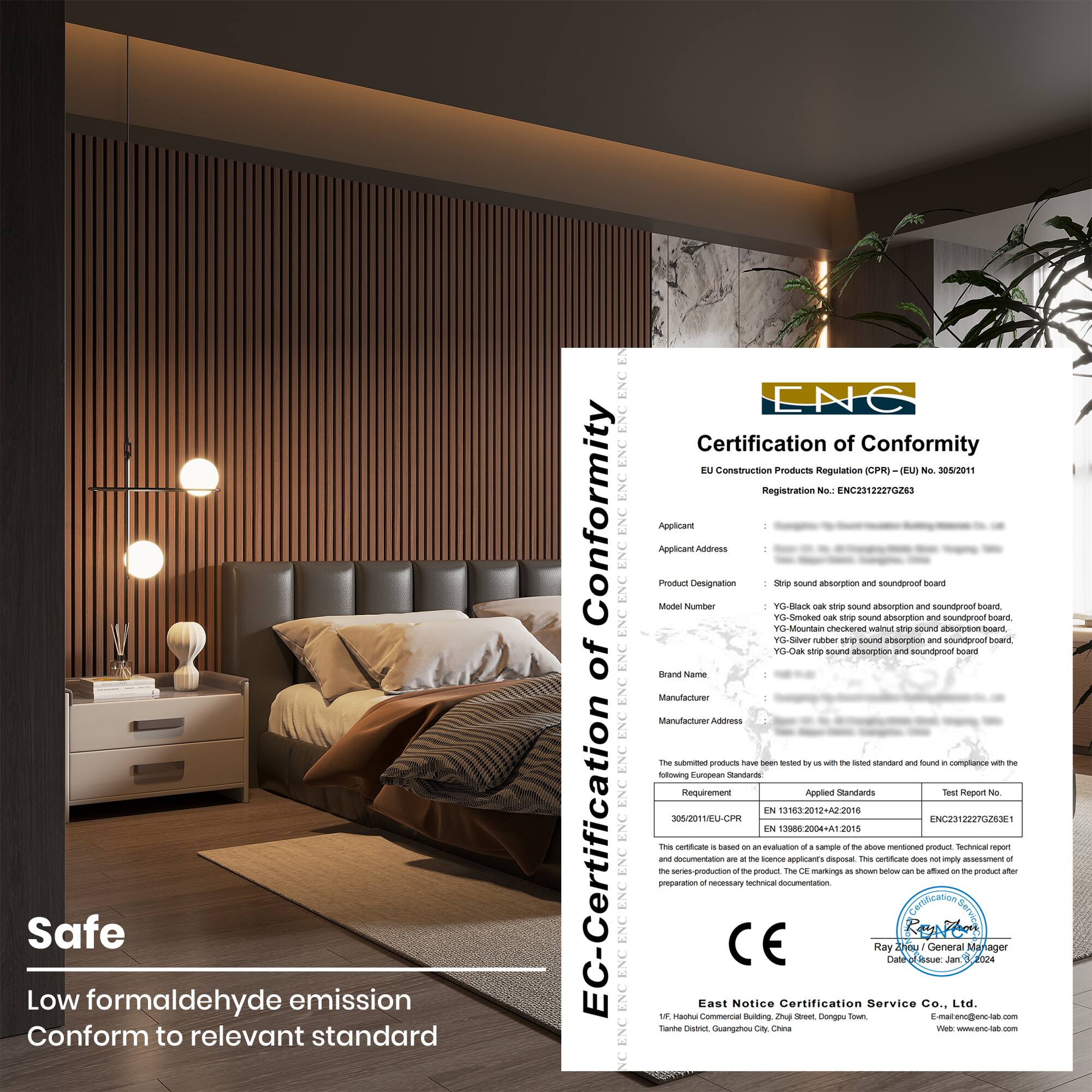 Safe  
Low formaldehyde emission  
Conform to relevant standard  

Certification of Conformity  
EU Construction Products Regulation (CPR) (EU) No. 305/2011  
Registration No.: ENC23122270283  

Applicant:  
Applicant Address:  

Product Designation:  
Model Number:  
Brand Name:  

Manufacturer:  
Manufacturer Address:  

The submitted product has been tested by us with the listed standard and found in compliance with the following European Standard:  

Requirement  
Applied Standards  
Test Report No.  

EN 13163:2012+A2:2016  
EN 13006-2:2015  

This certificate is based on the evaluation of a sample and the findings of the test report. The certificate does not imply assessment of the production of the product after the date of issue.  

East Notice Certification Service Co., Ltd.  
14/F, Huaqiao Building, Zhongguang Avenue,  
Tianhe District, Guangzhou City,  
China  
Email: info@enc-cnc.com  
Web: www.enc-cnc.com  

Ray Tian (General Manager)  
Date