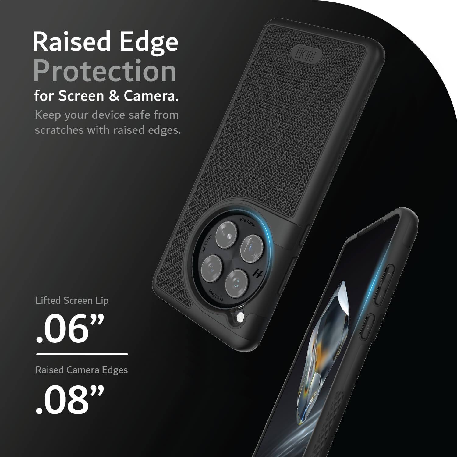 Raised Edge Protection for Screen & Camera.  
Keep your device safe from scratches with raised edges.

Lifted Screen Lip  
.06”

Raised Camera Edges  
.08”