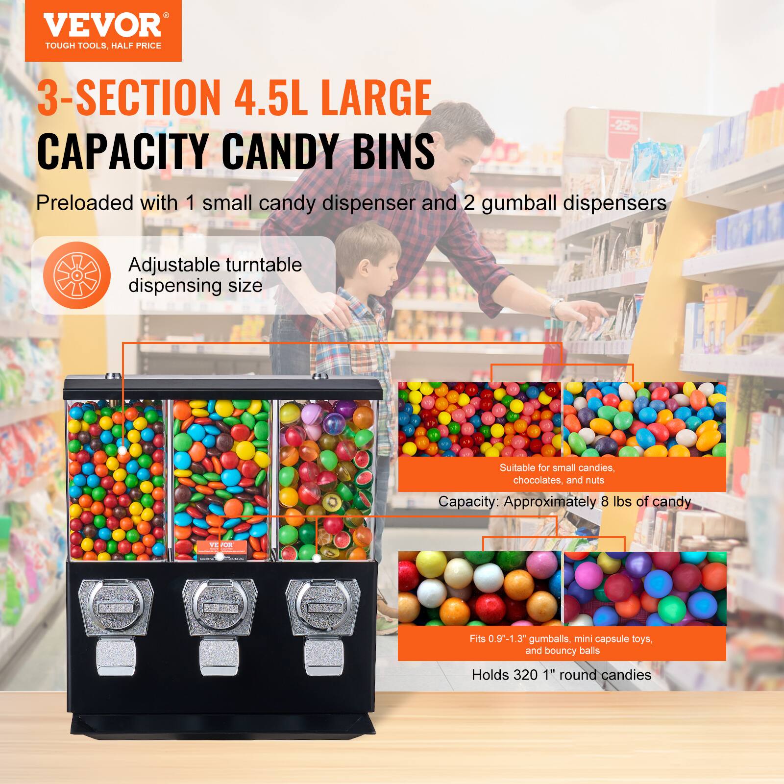 VEVOR  
TOUGH TOOLS, HALF PRICE  

3-SECTION 4.5L LARGE CAPACITY CANDY BINS  

Preloaded with 1 small candy dispenser and 2 gumball dispensers  

Adjustable turntable dispensing size  

Suitable for small candies, chocolates, and nuts  

Capacity: Approximately 8 lbs of candy  

Fits 0.9"-1.3" gumballs, mini capsule toys, and bouncy balls  

Holds 320 1" round candies