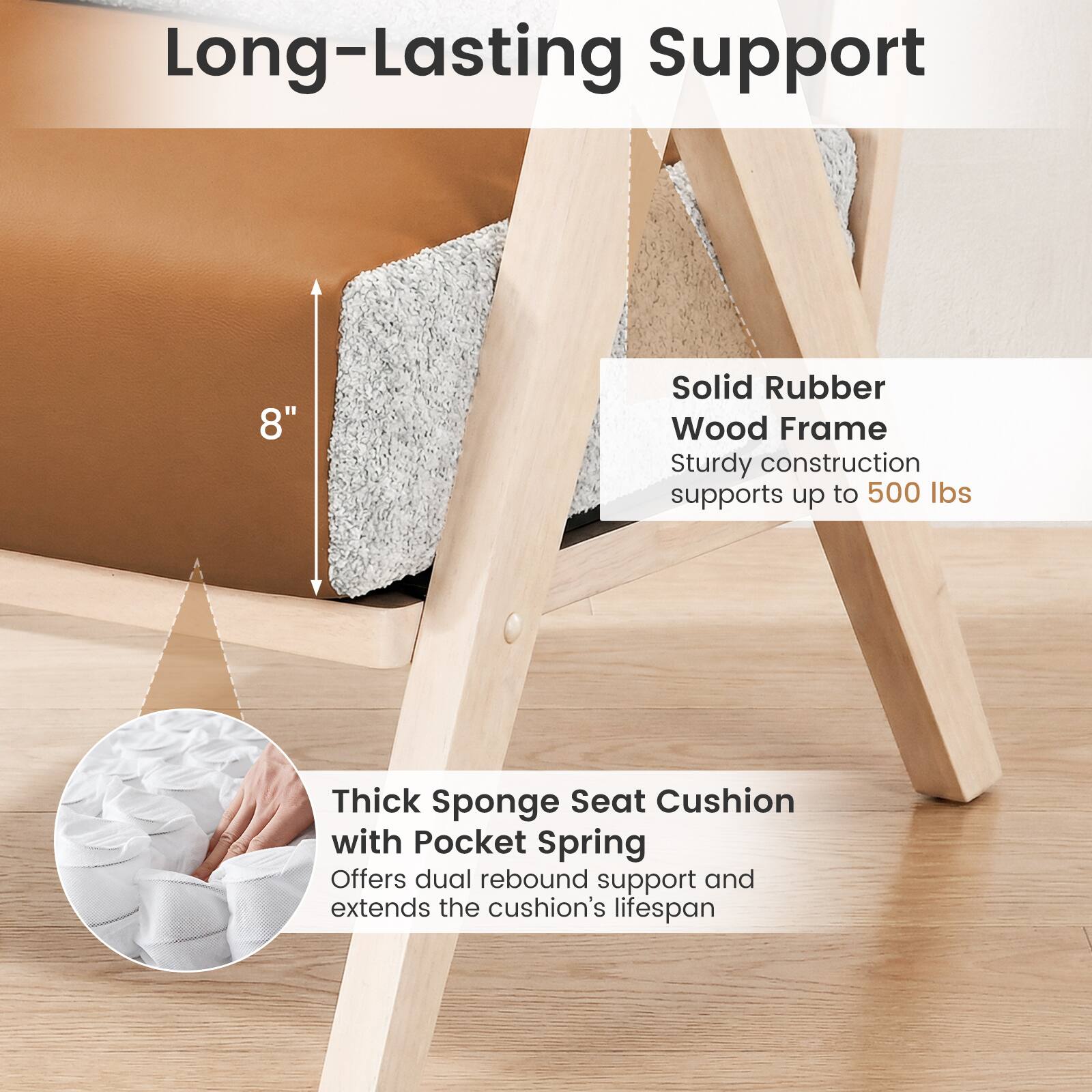 Long-Lasting Support

8" Solid Rubber Wood Frame
Sturdy construction supports up to 500 lbs

Thick Sponge Seat Cushion with Pocket Spring
Offers dual rebound support and extends the cushion's lifespan