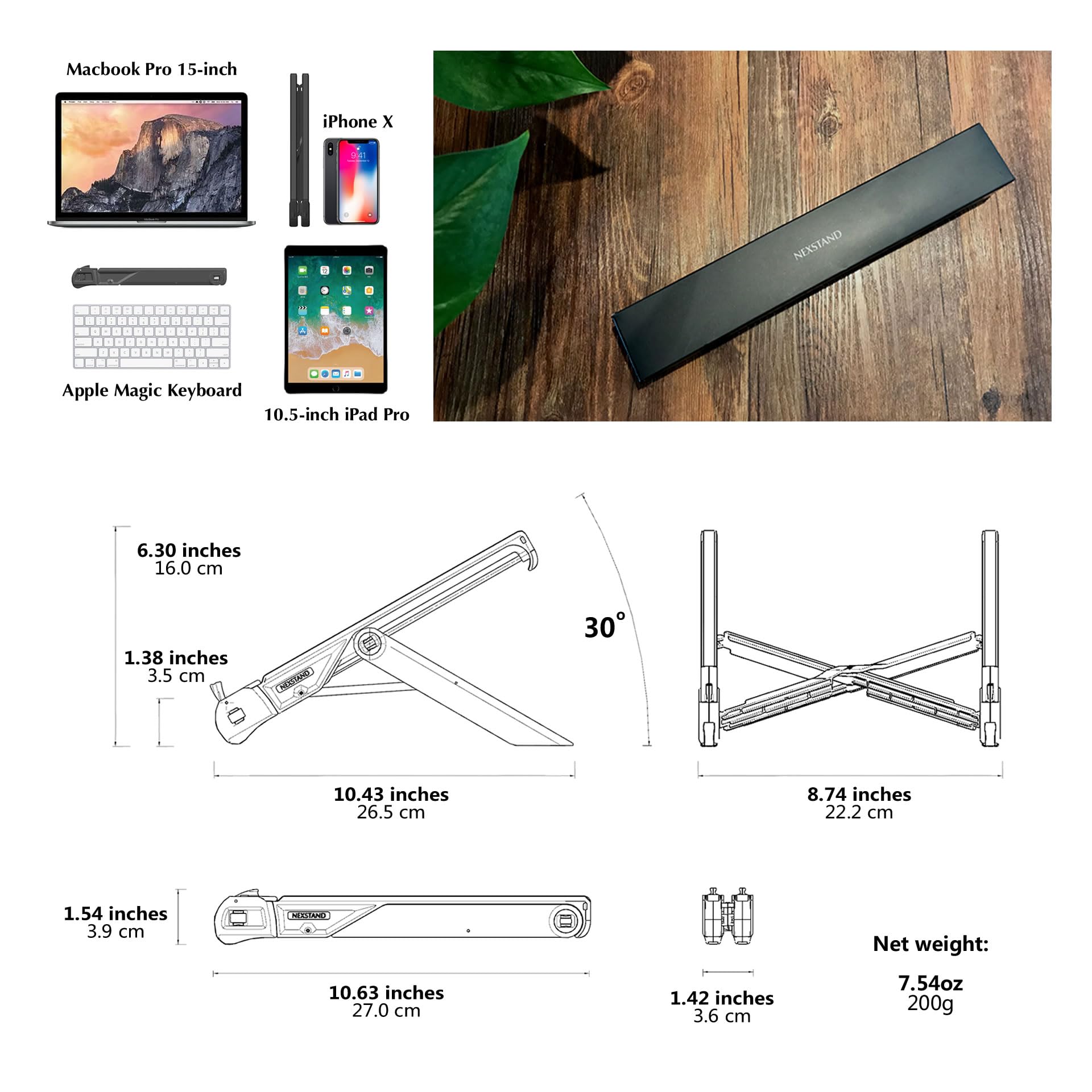 Macbook Pro 15-inch  
iPhone X  
NEXSTAND  
Apple Magic Keyboard  
10.5-inch iPad Pro  

6.30 inches  
16.0 cm  
1.38 inches  
3.5 cm  

10.43 inches  
26.5 cm  
8.74 inches  
22.2 cm  
1.54 inches  
3.9 cm  

10.63 inches  
27.0 cm  
1.42 inches  
3.6 cm  

Net weight: 7.54 oz  
200g