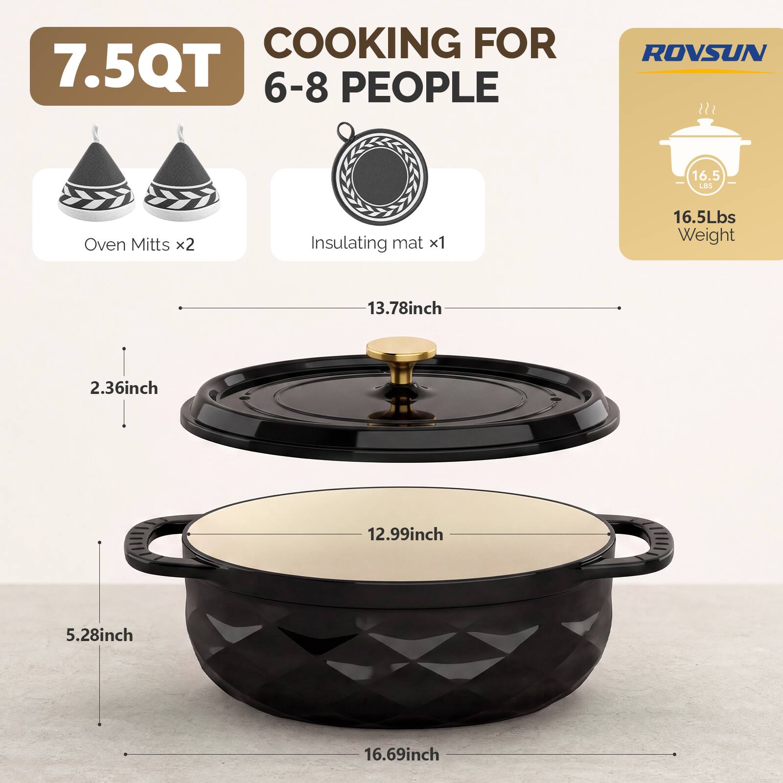 COOKING FOR 7.5QT 6-8 PEOPLE

ROVSUN

16.5 LBS

Oven Mitts x2

Insulating mat x1

16.5Lbs Weight

13.78inch

2.36inch

12.99inch

5.28inch

16.69inch