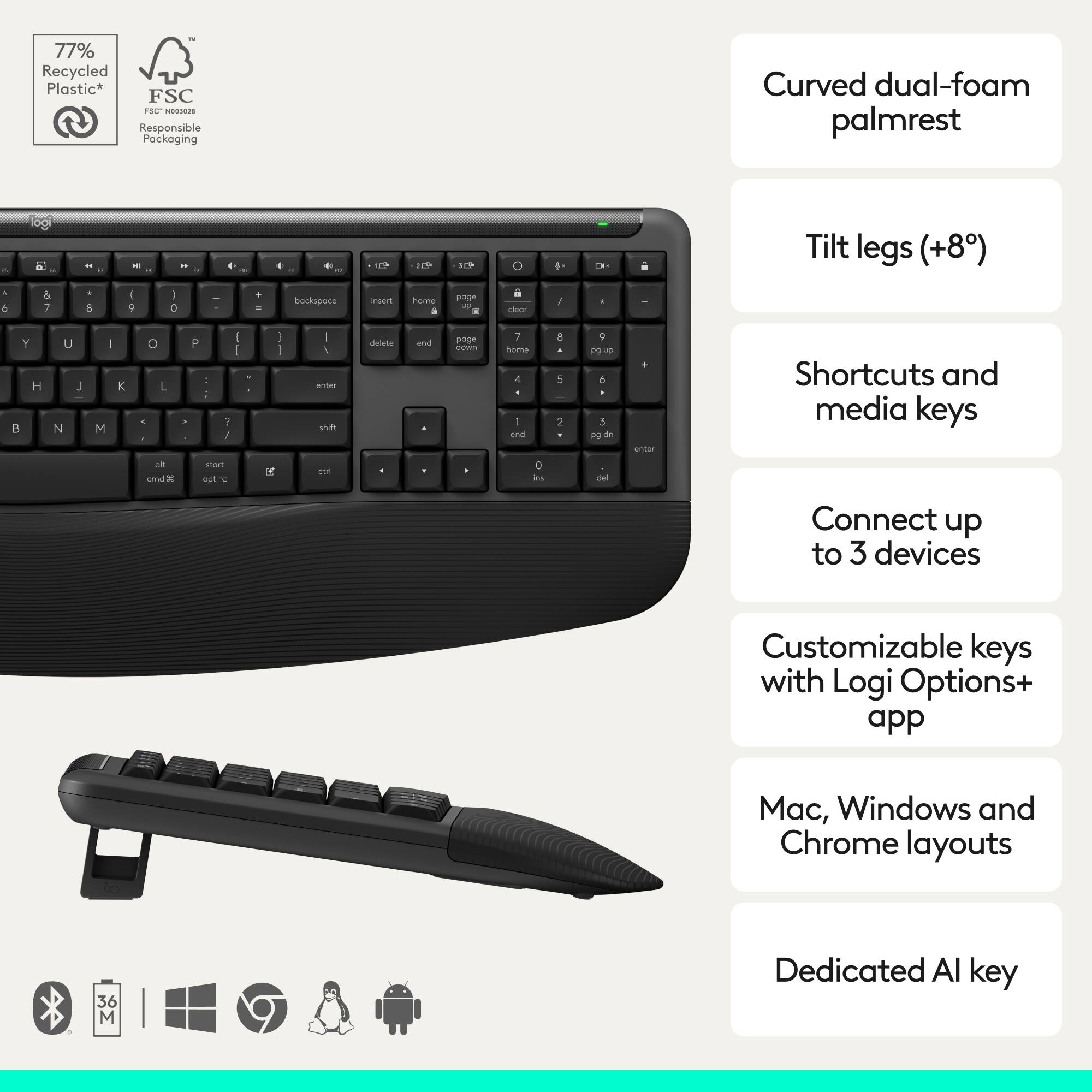 77% Recycled Plastic*  
FSC® Responsible Packaging  

- Curved dual-foam palmrest  
- Tilt legs (+8°)  
- Shortcuts and media keys  
- Connect up to 3 devices  
- Customizable keys with Logi Options+ app  
- Mac, Windows and Chrome layouts  
- Dedicated AI key  

*FSC® "009289"