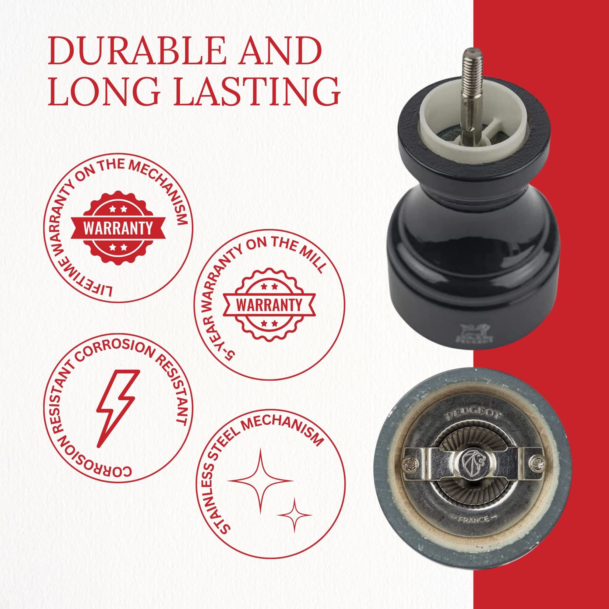DURABLE AND LONG LASTING

- LIFETIME WARRANTY ON THE MECHANISM
- 5-YEAR WARRANTY ON THE MILL
- CORROSION RESISTANT
- STAINLESS STEEL MECHANISM
- PEUGEOT FRANCE