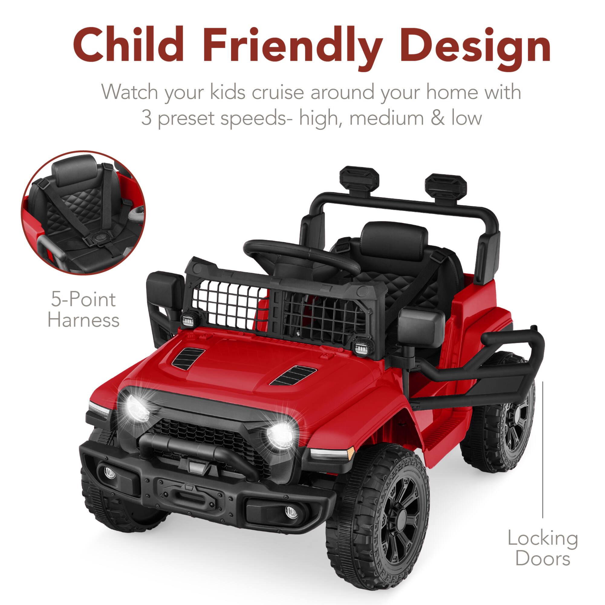Child Friendly Design  
Watch your kids cruise around your home with 3 preset speeds- high, medium & low  
5-Point Harness  
Locking Doors