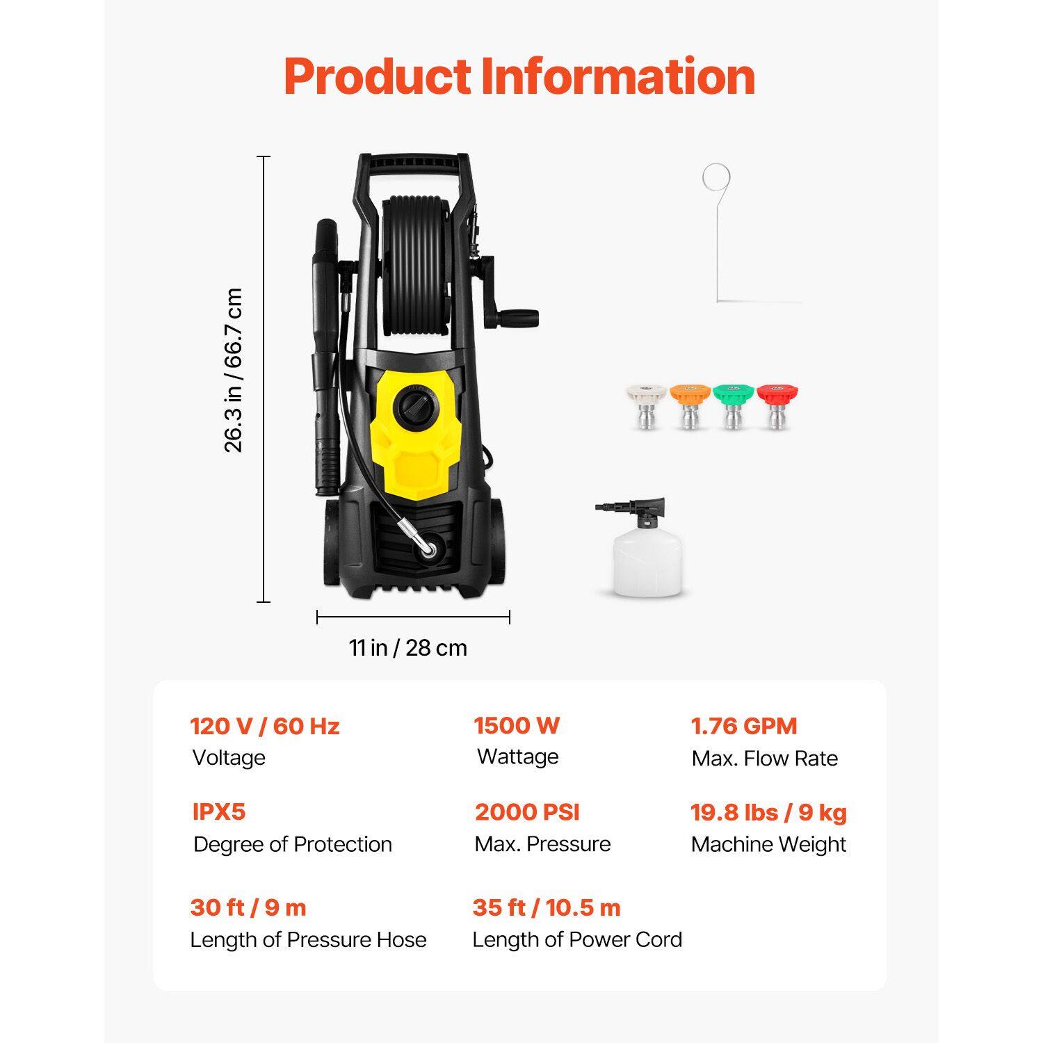 Product Information

- Height: 26.3 in / 66.7 cm
- Width: 11 in / 28 cm
- Voltage: 120 V / 60 Hz
- Wattage: 1500 W
- Max. Flow Rate: 1.76 GPM
- Degree of Protection: IPX5
- Max. Pressure: 2000 PSI
- Machine Weight: 19.8 lbs / 9 kg
- Length of Pressure Hose: 30 ft / 9 m
- Length of Power Cord: 35 ft / 10.5 m