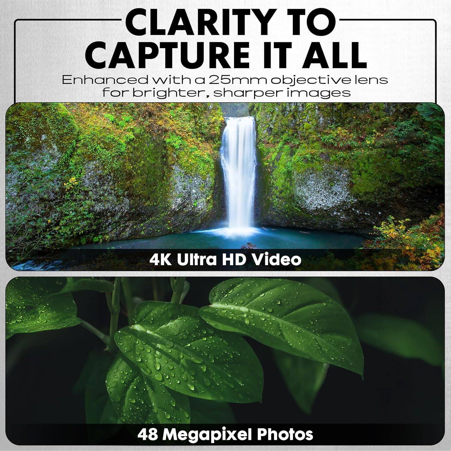 CLARITY TO CAPTURE IT ALL  
Enhanced with a 25mm objective lens for brighter, sharper images  

4K Ultra HD Video  

48 Megapixel Photos