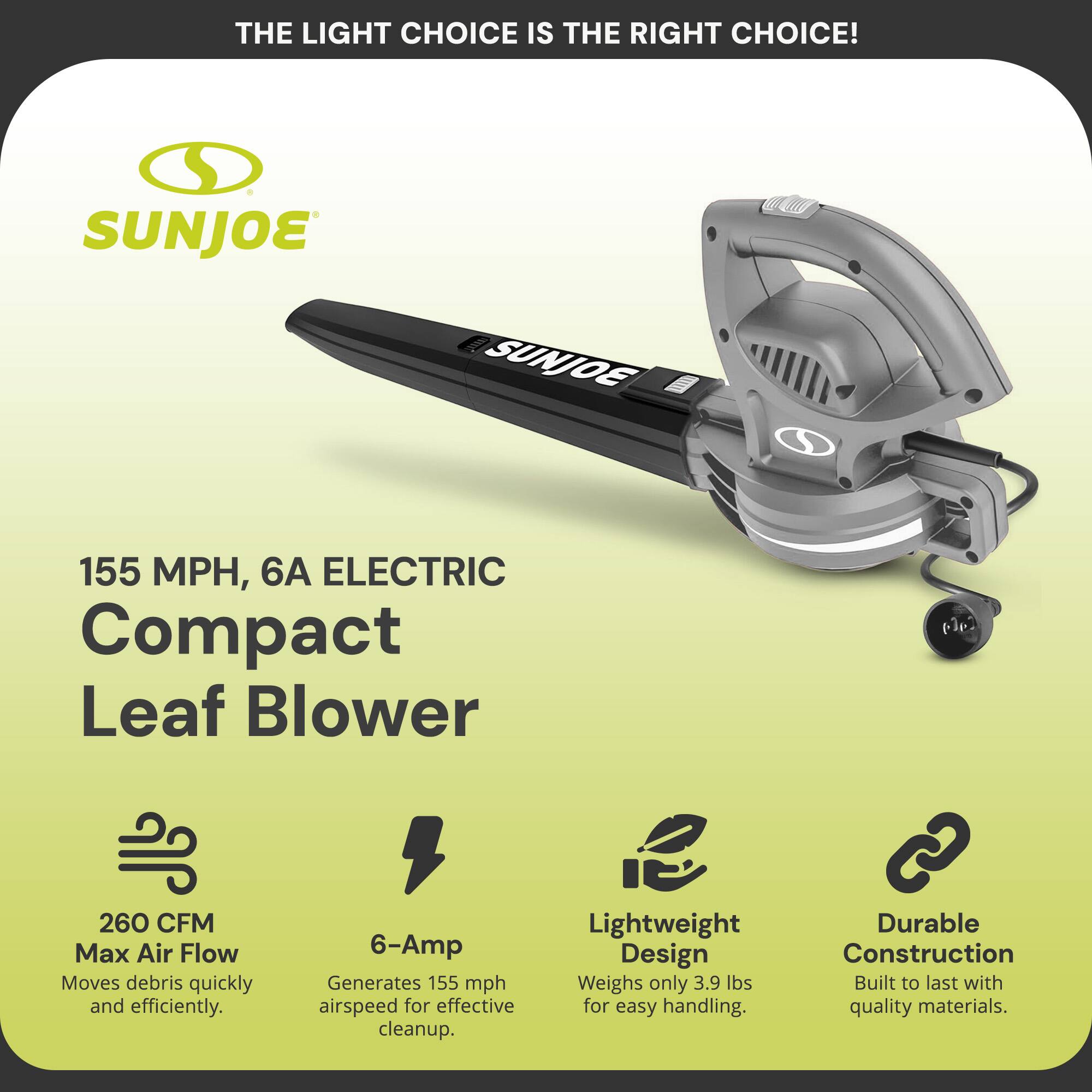 **THE LIGHT CHOICE IS THE RIGHT CHOICE!**

**SUNJOE**

**155 MPH, 6A ELECTRIC Compact Leaf Blower**

- **260 CFM Max Air Flow**  
  Moves debris quickly and efficiently.

- **6-Amp**  
  Generates 155 mph airspeed for effective cleanup.

- **Lightweight Design**  
  Weighs only 3.9 lbs for easy handling.

- **Durable Construction**  
  Built to last with quality materials.