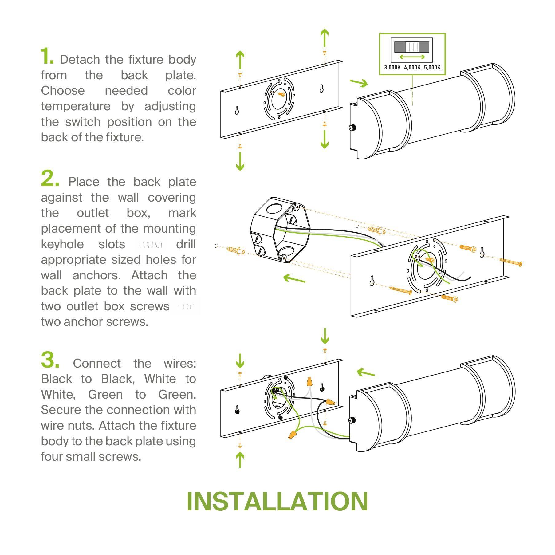 1. Detach the fixture body from the back plate. Choose needed color temperature by adjusting the switch position on the back of the fixture.

2. Place the back plate against the wall covering the outlet box, mark placement of the mounting keyhole slots. Drill appropriate sized holes for wall anchors. Attach the back plate to the wall with two outlet box screws and two anchor screws.

3. Connect the wires: Black to Black, White to White, Green to Green. Secure the connection with wire nuts. Attach the fixture body to the back plate using four small screws.

INSTALLATION