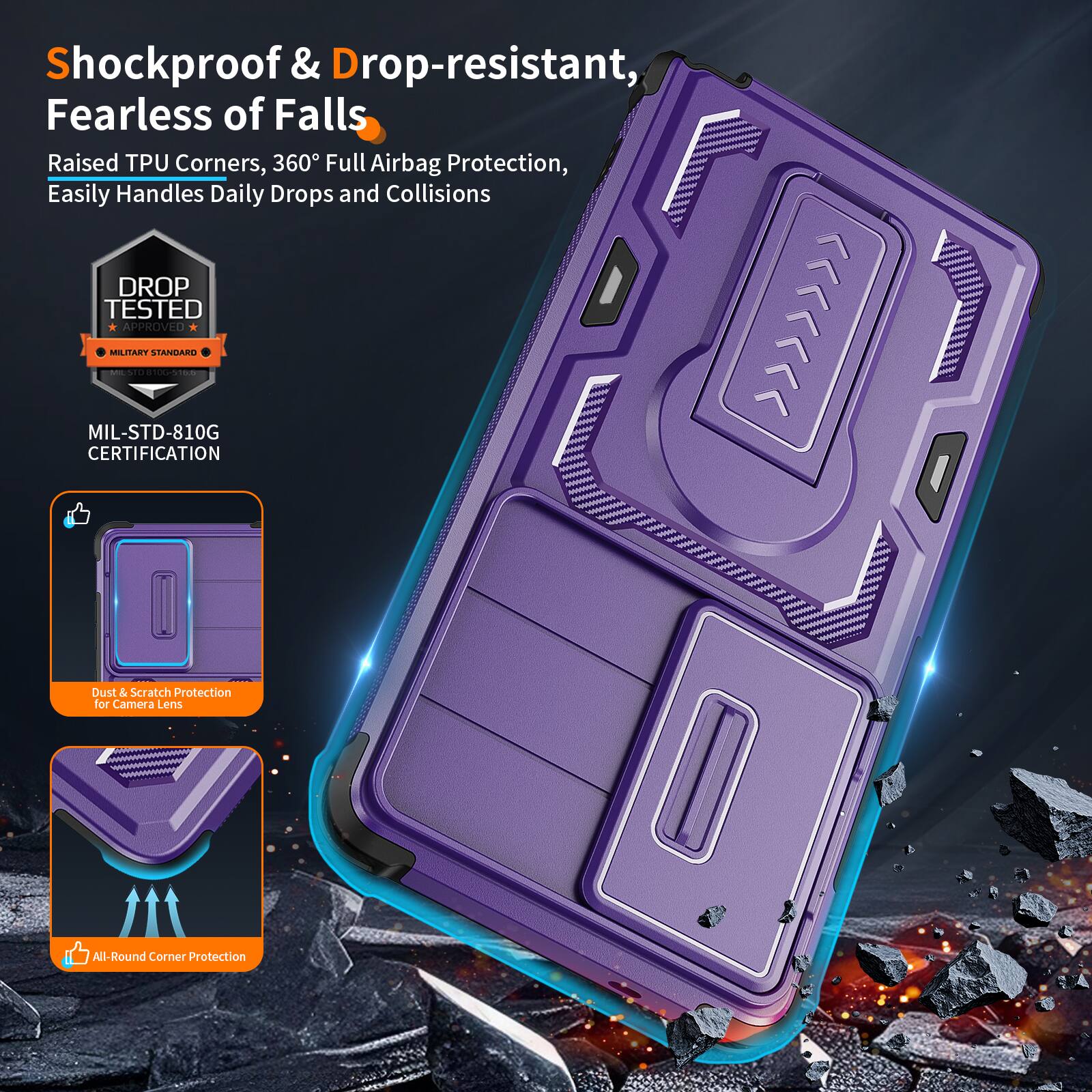 Shockproof & Drop-resistant, Fearless of Falls  
Raised TPU Corners, 360° Full Airbag Protection, Easily Handles Daily Drops and Collisions  
DROP TESTED APPROVED MILITARY STANDARD - MIL-STD-810G CERTIFICATION  
Dust & Scratch Protection for Camera Lens  
All-Round Corner Protection