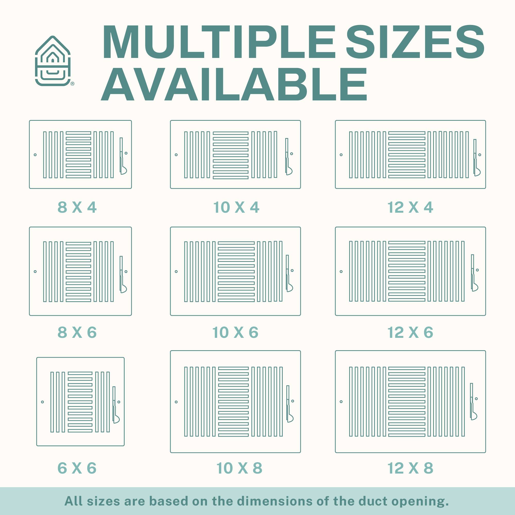 MULTIPLE SIZES AVAILABLE

8 X 4  
10 X 4  
12 X 4  
8 X 6  
10 X 6  
12 X 6  
6 X 6  
10 X 8  
12 X 8  

All sizes are based on the dimensions of the duct opening.