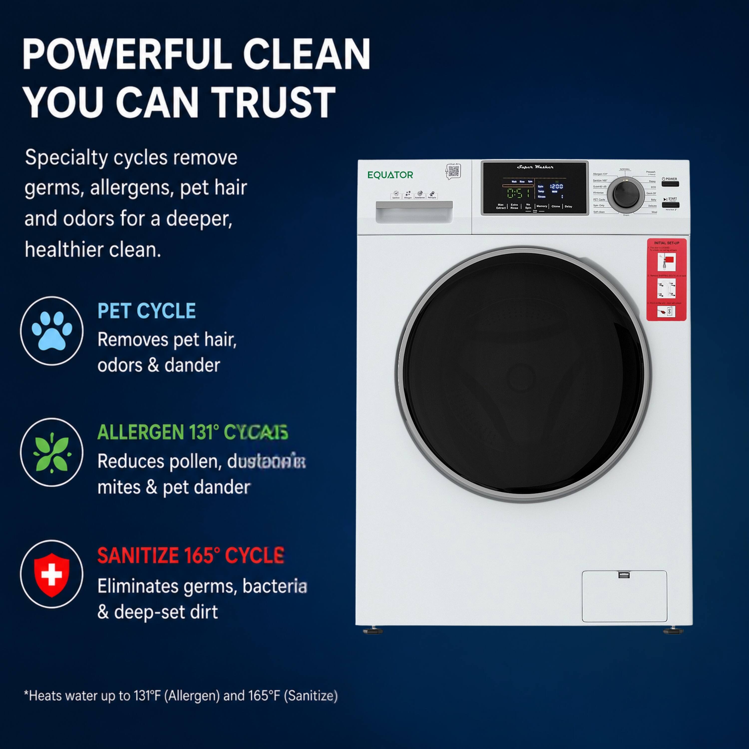 POWERFUL CLEAN YOU CAN TRUST

Specialty cycles remove germs, allergens, pet hair and odors for a deeper, healthier clean.

EQUATOR

PET CYCLE
Removes pet hair, odors & dander

ALLERGEN 131° CYCLE
Reduces pollen, dust mites & pet dander

SANITIZE 165° CYCLE
Eliminates germs, bacteria & deep-set dirt

*Heats water up to 131°F (Allergen) and 165°F (Sanitize)