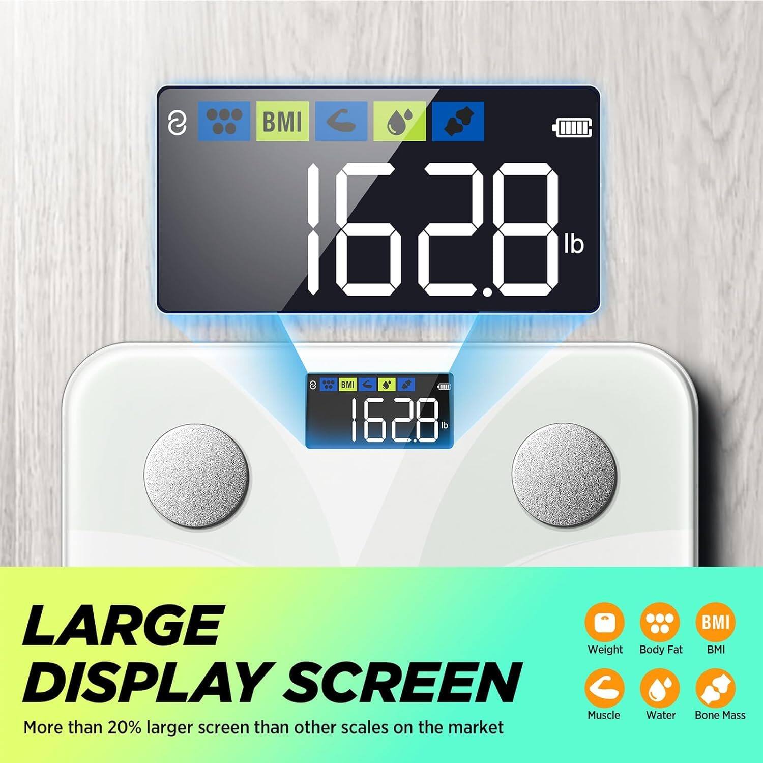 BMI 1628 lb

LARGE DISPLAY SCREEN
More than 20% larger screen than other scales on the market

BMI
Body Fat
Muscle
Water
Bone Mass