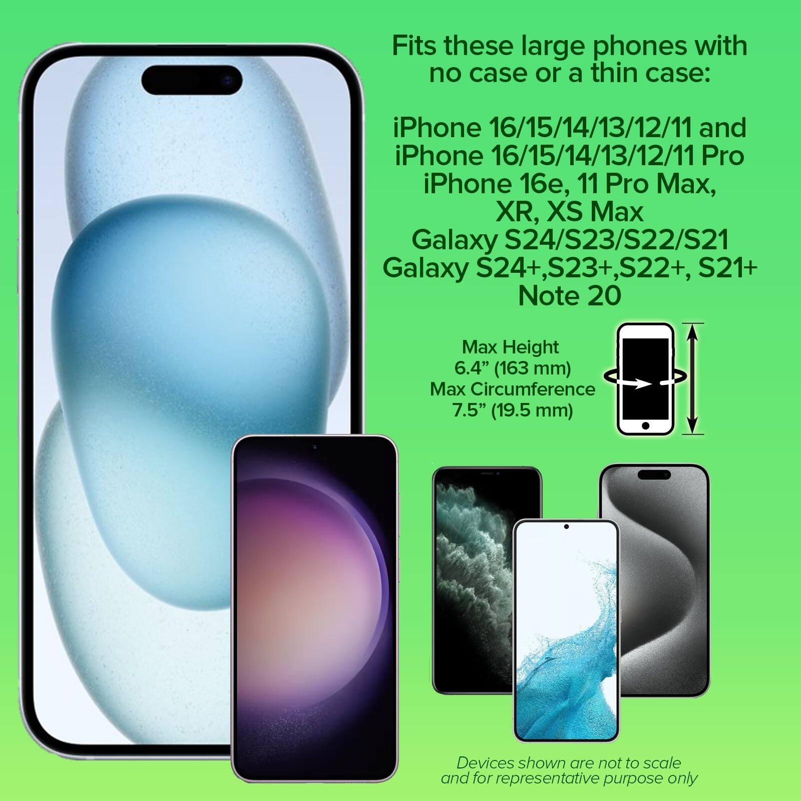 Fits these large phones with no case or a thin case:

iPhone 16/15/14/13/12/11 and iPhone 16/15/14/13/12/11 Pro iPhone 16e, 11 Pro Max, XR, XS Max  
Galaxy S24/S23/S22/S21 Galaxy S24+/S23+/S22+/S21+ Note 20  

Max Height 6.4" (163 mm)  
Max Circumference 7.5" (19.5 mm)  

Devices shown are not to scale and for representative purpose only
