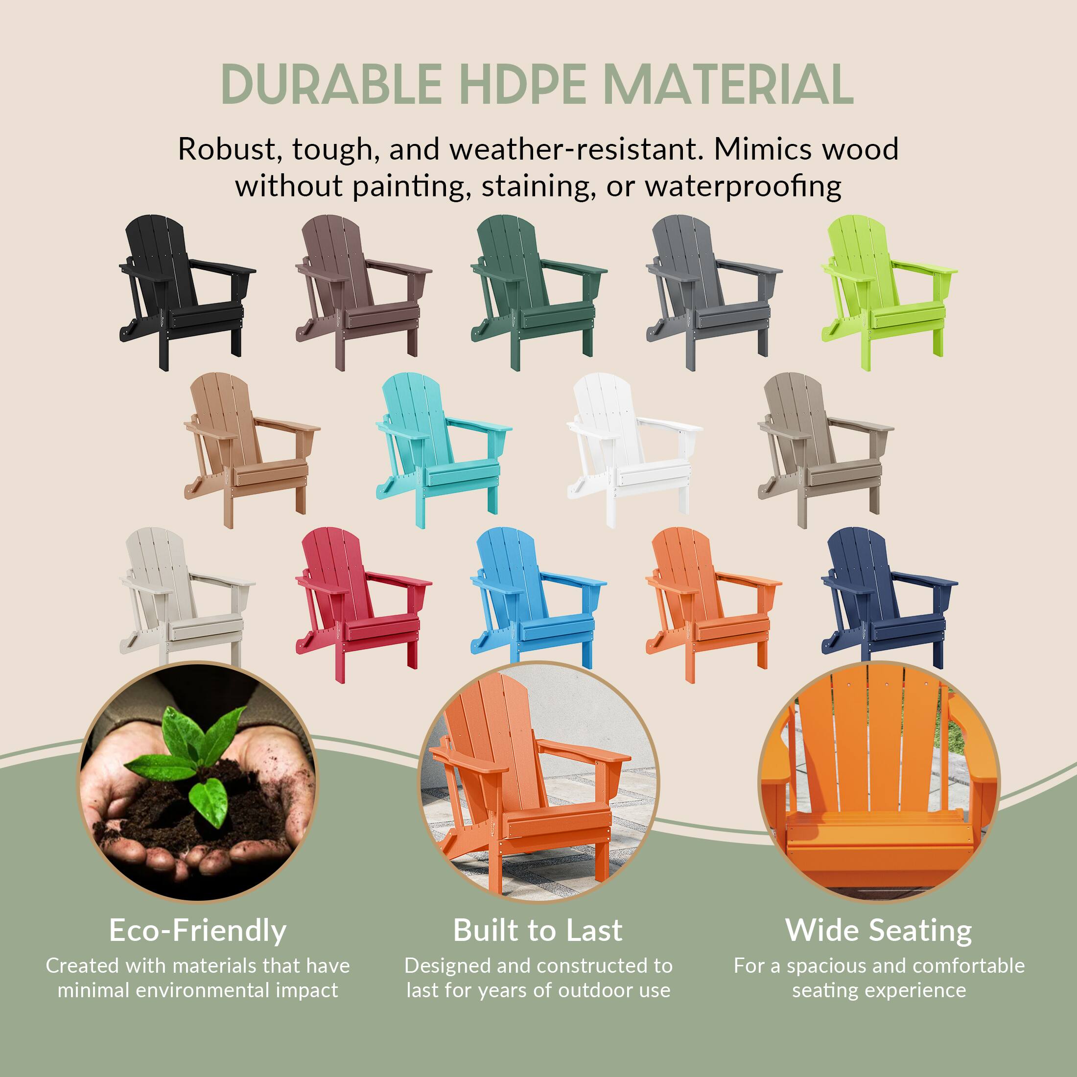 DURABLE HDPE MATERIAL  
Robust, tough, and weather-resistant. Mimics wood without painting, staining, or waterproofing  

Eco-Friendly  
Created with materials that have minimal environmental impact  

Built to Last  
Designed and constructed to last for years of outdoor use  

Wide Seating  
For a spacious and comfortable seating experience