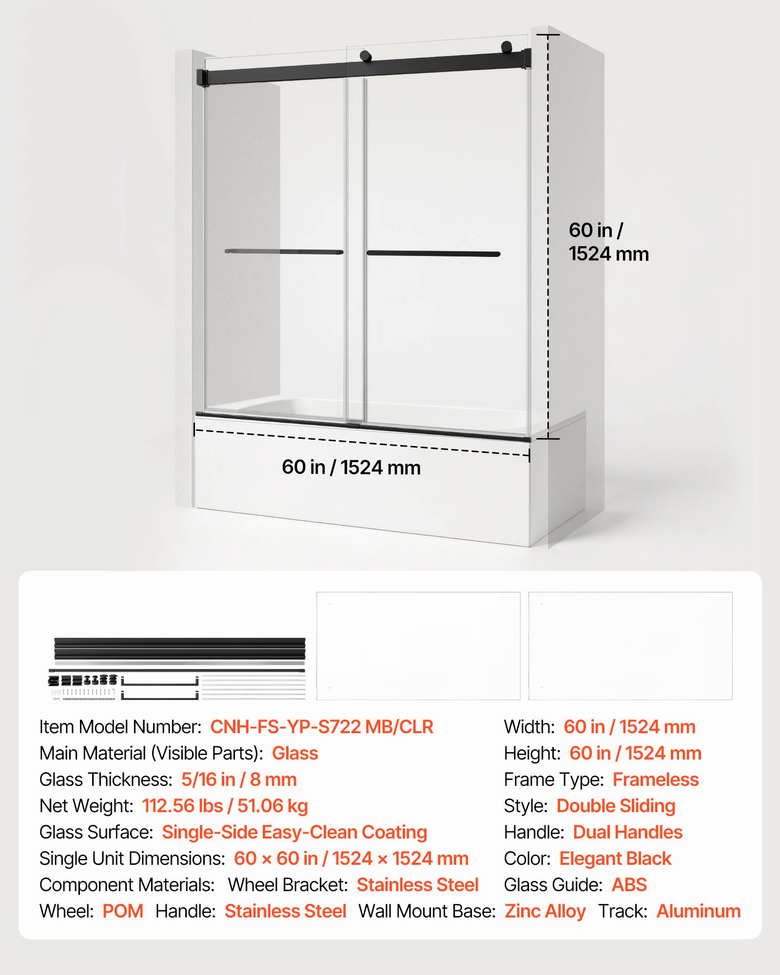 60 in / 1524 mm

Item Model Number: CNH-FS-YP-S722 MB/CLR

Width: 60 in / 1524 mm

Main Material (Visible Parts): Glass

Height: 60 in / 1524 mm

Glass Thickness: 5/16 in / 8 mm

Frame Type: Frameless

Net Weight: 112.56 lbs / 51.06 kg

Style: Double Sliding

Glass Surface: Single-Side Easy-Clean Coating

Handle: Dual Handles

Single Unit Dimensions: 60 x 60 in / 1524 x 1524 mm

Color: Elegant Black

Component Materials:
- Wheel Bracket: Stainless Steel
- Glass Guide: ABS
- Wheel: POM
- Handle: Stainless Steel
- Wall Mount Base: Zinc Alloy
- Track: Aluminum
