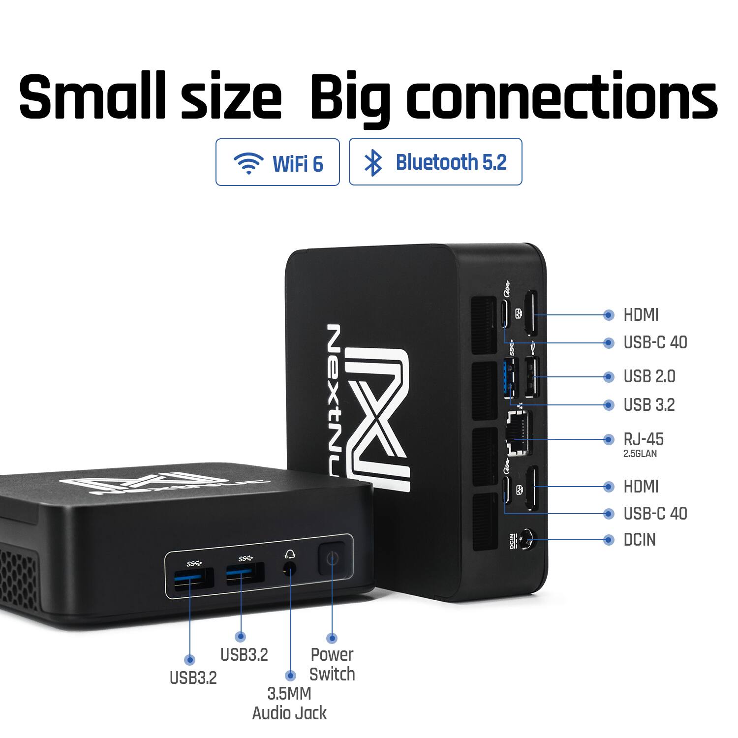 Small size Big connections  
WiFi 6  
Bluetooth 5.2  
M 59 S8G- NextNu  
3 & HDMI USB-C 40  
USB 2.0 USB 3.2  
RJ-45 2.5GLAN  
HDMI USB-C 40  
DCIN  
USB3.2 Power USB3.2  
Switch 3.5MM Audio Jack