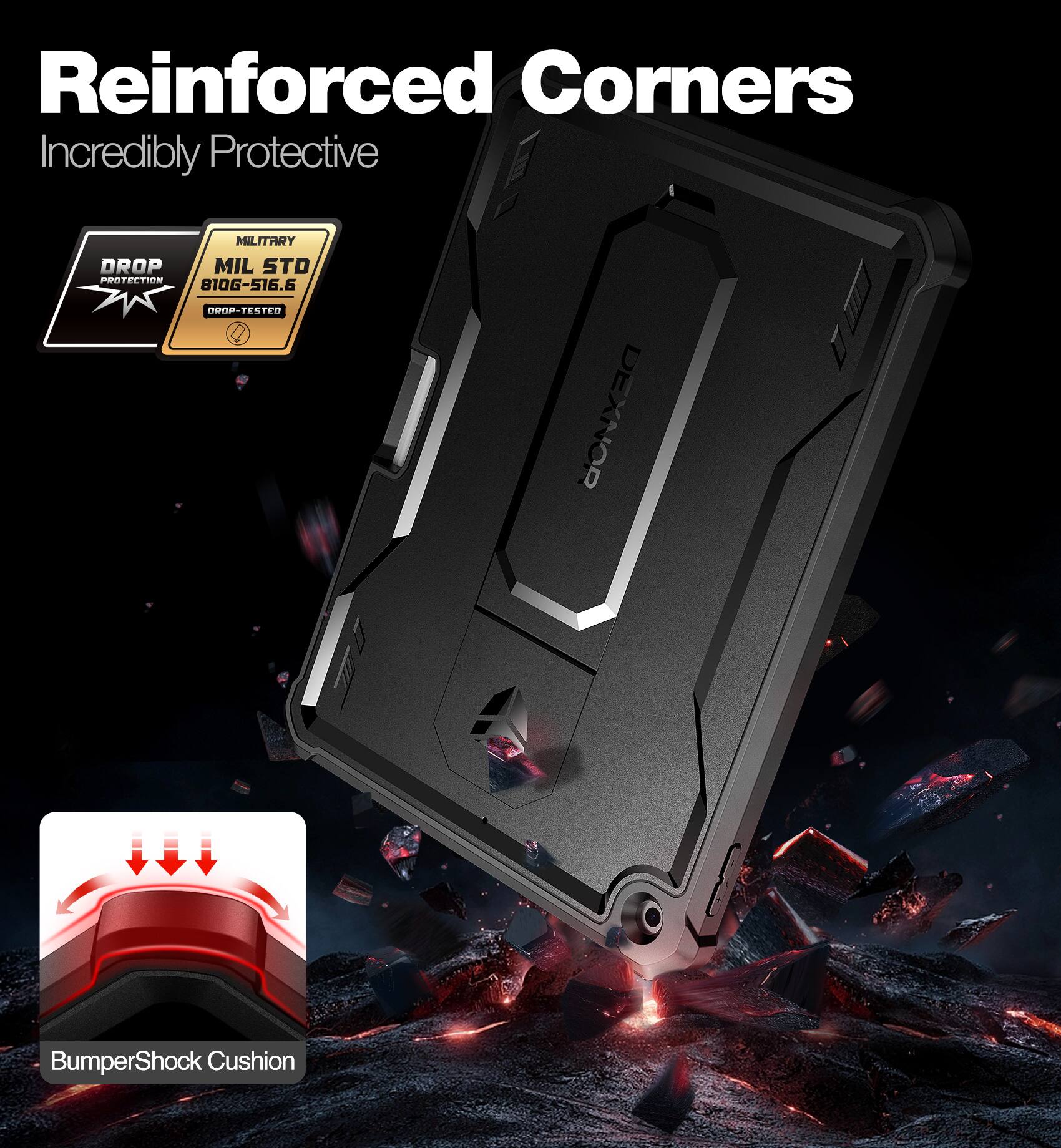 Reinforced Corners  
Incredibly Protective  

MILITARY  
MIL STD  
810G-516.6  
DROP-TESTED  

BumperShock Cushion