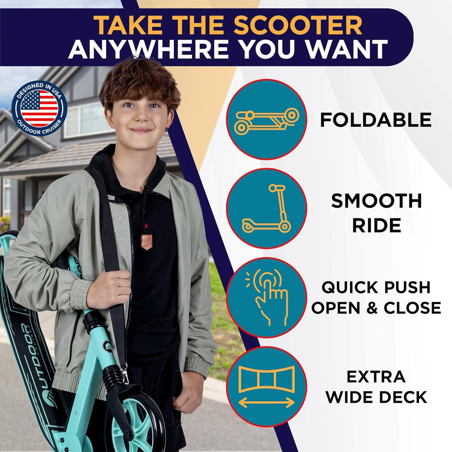 TAKE THE SCOOTER ANYWHERE YOU WANT

- FOLDABLE
- SMOOTH RIDE
- QUICK PUSH OPEN & CLOSE
- EXTRA WIDE DECK

DESIGNED IN USA OUTDOOR CRUISER