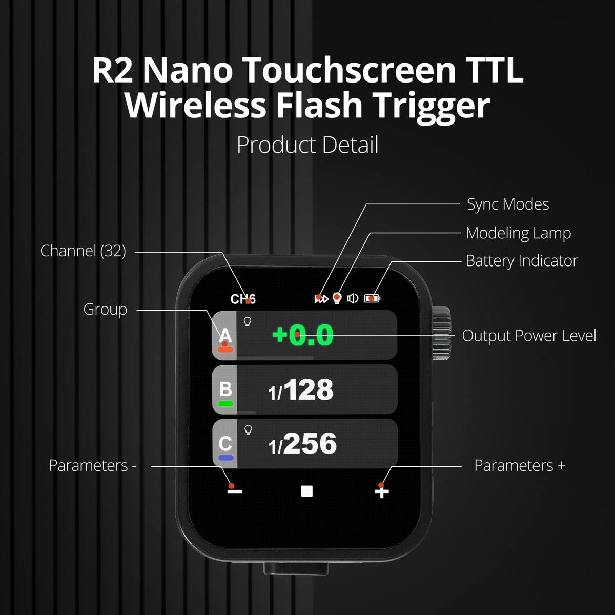 R2 Nano Touchscreen TTL Wireless Flash Trigger Product Detail

Channel (32)  
Sync Modes  
Modeling Lamp  
Battery Indicator  
Output Power Level  
Group  
A +0.0  
B 1/128  
C 1/256  
Parameters -  
Parameters +
