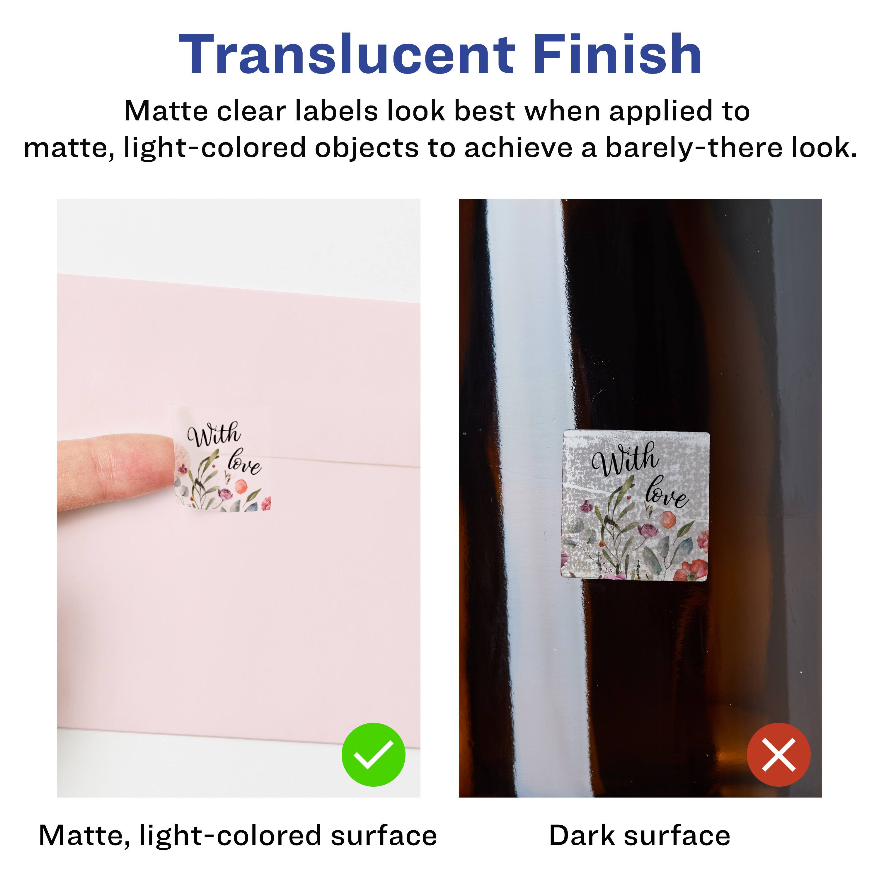 Translucent Finish  
Matte clear labels look best when applied to matte, light-colored objects to achieve a barely-there look.  

With love  
Matte, light-colored surface  
Dark surface