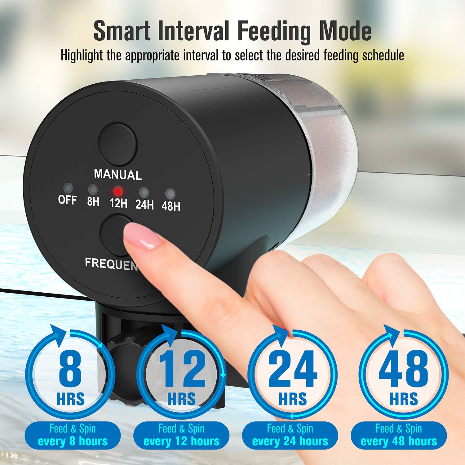 Smart Interval Feeding Mode  
Highlight the appropriate interval to select the desired feeding schedule  

MANUAL  
OFF 8H 12H 24H 48H  

FREQUEN  

8 HRS  
Feed & Spin every 8 hours  

12 HRS  
Feed & Spin every 12 hours  

24 HRS  
Feed & Spin every 24 hours  

48 HRS  
Feed & Spin every 48 hours