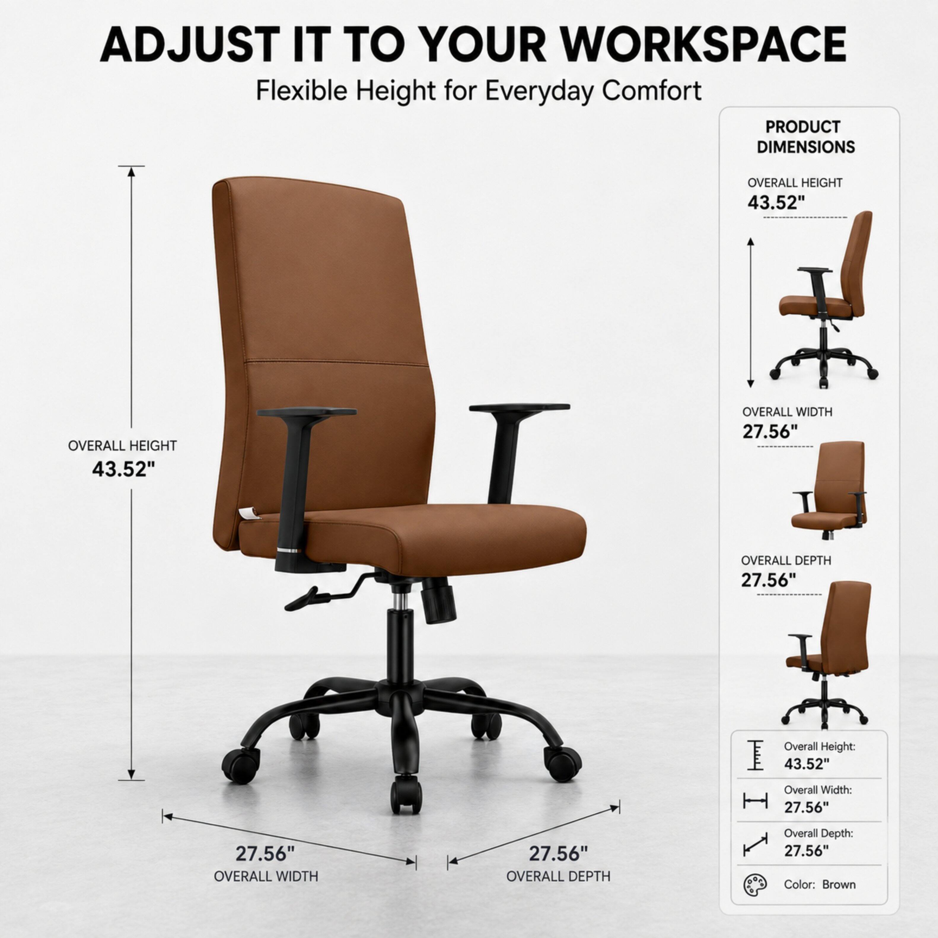 ADJUST IT TO YOUR WORKSPACE  
Flexible Height for Everyday Comfort  

PRODUCT DIMENSIONS  
OVERALL HEIGHT 43.52"  
OVERALL WIDTH 27.56"  
OVERALL DEPTH 27.56"  

Overall Height: 43.52"  
Overall Width: 27.56"  
Overall Depth: 27.56"  
Color: Brown
