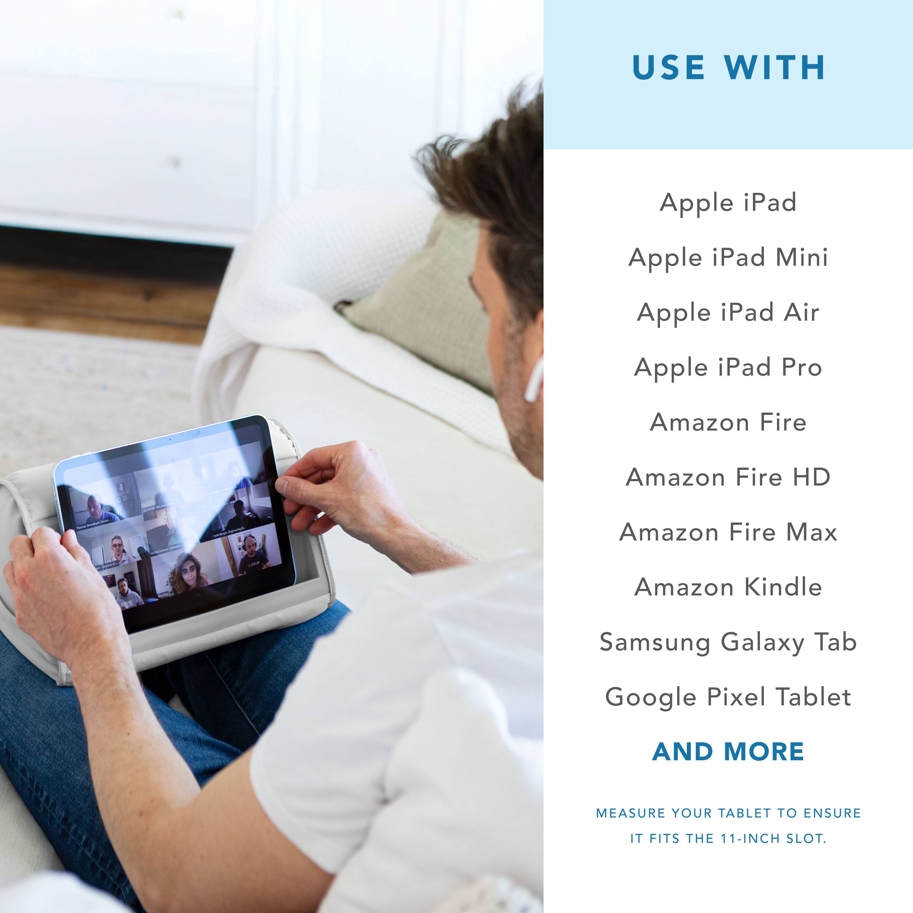 USE WITH

Apple iPad  
Apple iPad Mini  
Apple iPad Air  
Apple iPad Pro  
Amazon Fire  
Amazon Fire HD  
Amazon Fire Max  
Amazon Kindle  
Samsung Galaxy Tab  
Google Pixel Tablet  

AND MORE  

MEASURE YOUR TABLET TO ENSURE IT FITS THE 11-INCH SLOT.