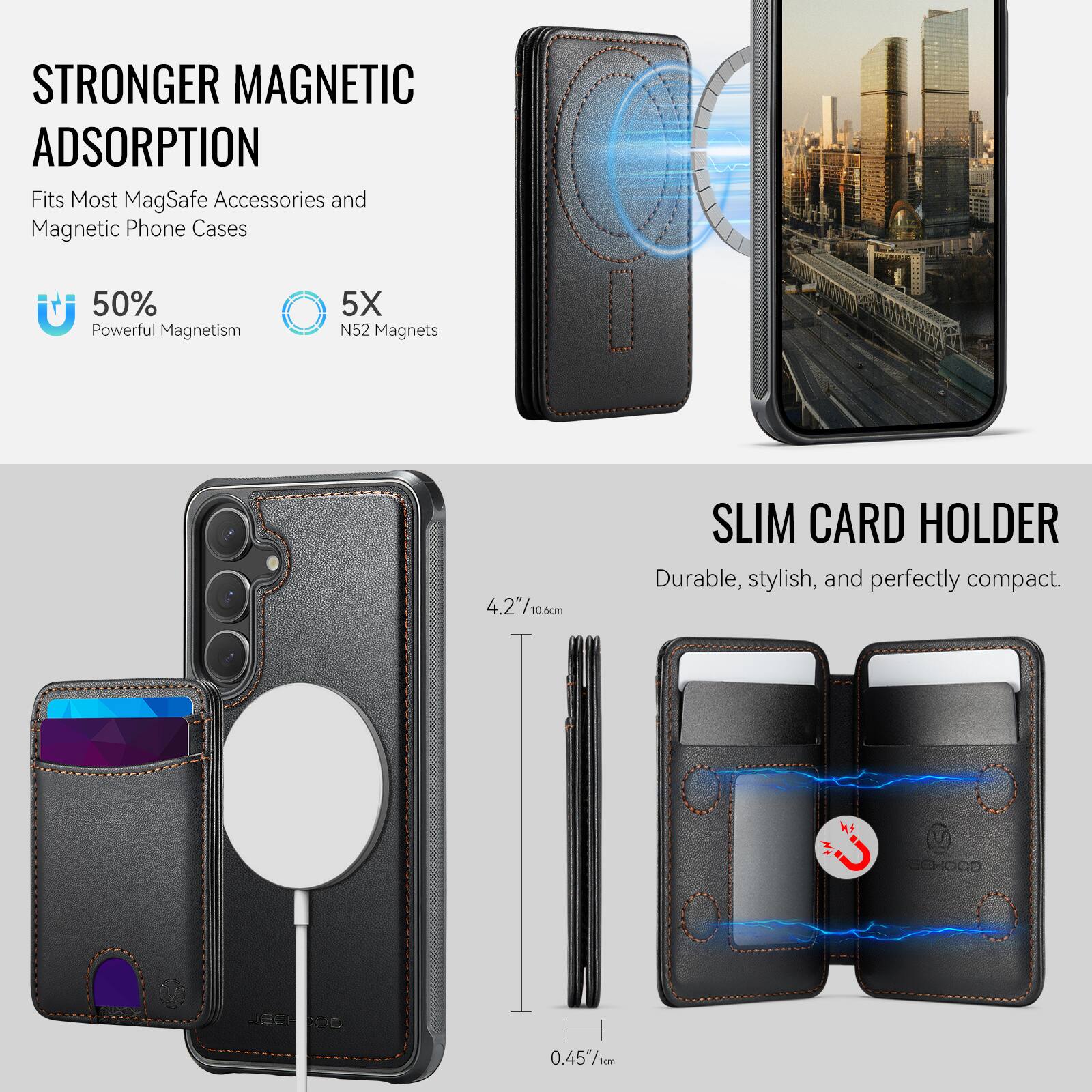STRONGER MAGNETIC ADSORPTION  
Fits Most MagSafe Accessories and Magnetic Phone Cases  
50% Powerful Magnetism  
5X N52 Magnets  

SLIM CARD HOLDER  
Durable, stylish, and perfectly compact.  

4.2"/10.60cm  
0.45"/1cm