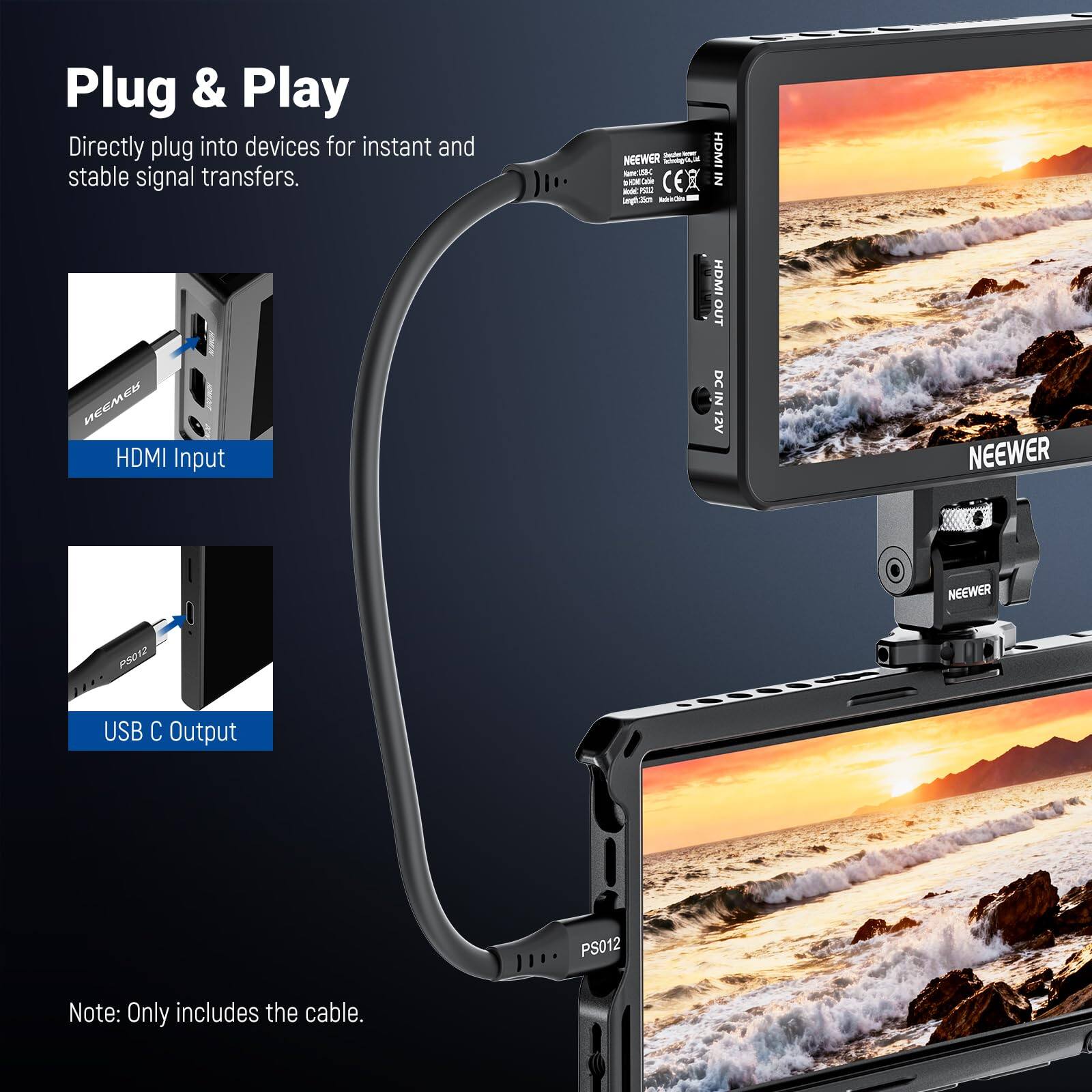 Plug & Play  
Directly plug into devices for instant and stable signal transfers.  

NEEWER - HDMI Input  
HDMI OUT  
DC IN 12V  

NEEWER - USB C Output  
PS012  

Note: Only includes the cable.